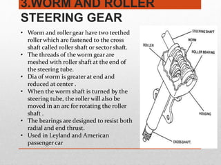 3.WORM AND ROLLER
STEERING GEAR
• Worm and roller gear have two teethed
roller which are fastened to the cross
shaft called roller shaft or sector shaft.
• The threads of the worm gear are
meshed with roller shaft at the end of
the steering tube.
• Dia of worm is greater at end and
reduced at center .
• When the worm shaft is turned by the
steering tube, the roller will also be
moved in an arc for rotating the roller
shaft .
• The bearings are designed to resist both
radial and end thrust.
• Used in Leyland and American
passenger car
 