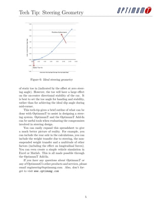 Tech Tip: Steering Geometry

Figure 6: Ideal steering geometry
of static toe in (indicated by the oﬀset at zero steering angle). However, the toe will have a large eﬀect
on the on-center directional stability of the car. It
is best to set the toe angle for handing and stability,
rather than for achieving the ideal slip angle during
mid-corner.
This tech-tip gives a brief outline of what can be
done with OptimumT to assist in designing a steering system. OptimumT and the OptimumT Add-In
can be useful tools when evaluating the compromises
involved in steering design.
You can easily expand this spreadsheet to give
a much better picture of reality. For example, you
can include the rear axle in the calculations, you can
include the weight transfer due to steering, the nonsuspended weight transfer and a multitude of other
factors (including the eﬀect on longitudinal forces).
You can even create a simple vehicle simulation in
Excel or Matlab. This is all made possible through
the OptimumT Add-In.
If you have any questions about OptimumT or
any of OptimumG’s other products and services, please
email engineering@optimumg.com. Also, don’t forget to visit www. optimumg. com

5

 