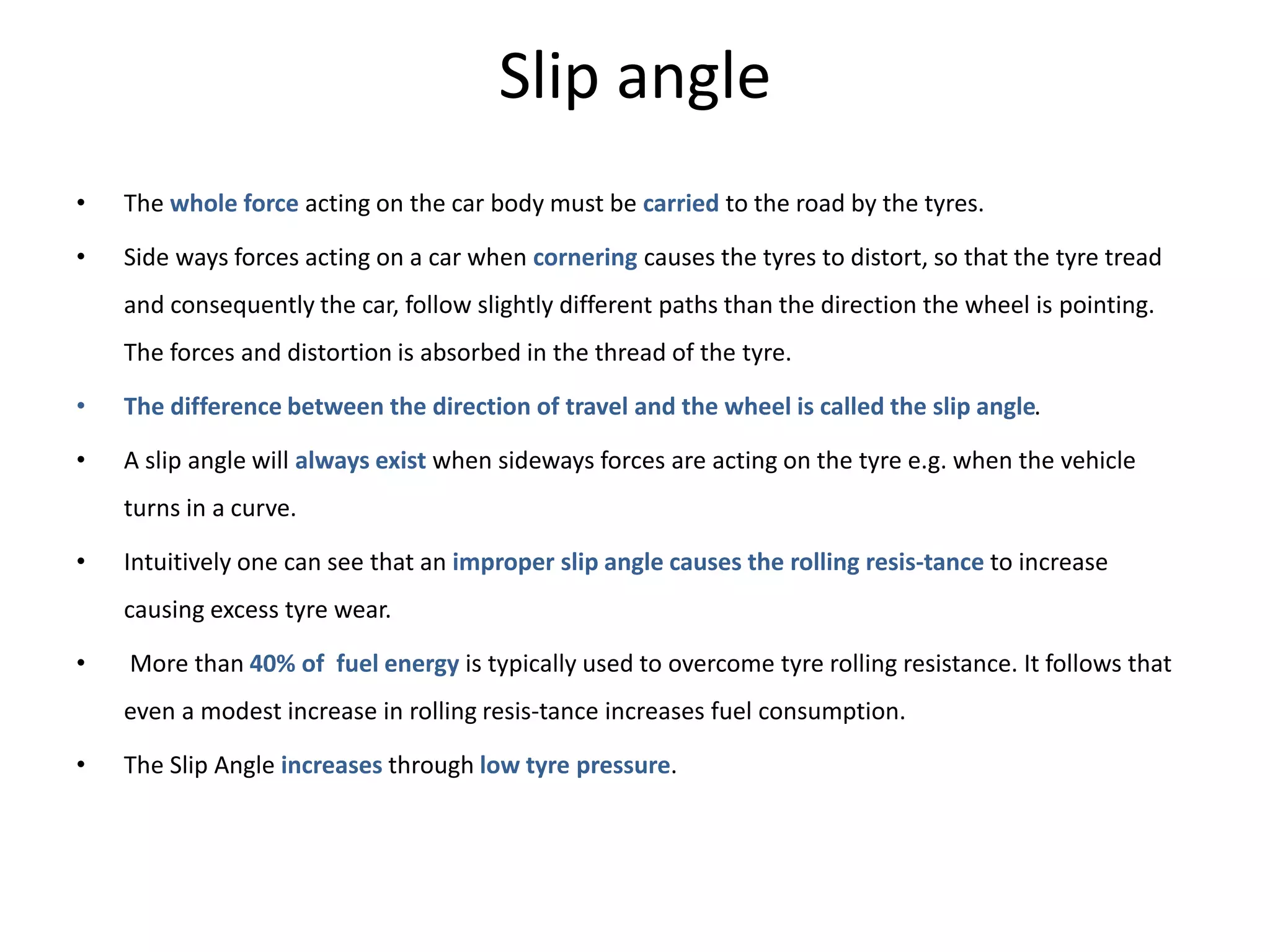 Slip angle
• The whole force acting on the car body must be carried to the road by the tyres.
• Side ways forces acting on a car when cornering causes the tyres to distort, so that the tyre tread
and consequently the car, follow slightly different paths than the direction the wheel is pointing.
The forces and distortion is absorbed in the thread of the tyre.
• The difference between the direction of travel and the wheel is called the slip angle.
• A slip angle will always exist when sideways forces are acting on the tyre e.g. when the vehicle
turns in a curve.
• Intuitively one can see that an improper slip angle causes the rolling resis-tance to increase
causing excess tyre wear.
• More than 40% of fuel energy is typically used to overcome tyre rolling resistance. It follows that
even a modest increase in rolling resis-tance increases fuel consumption.
• The Slip Angle increases through low tyre pressure.
 