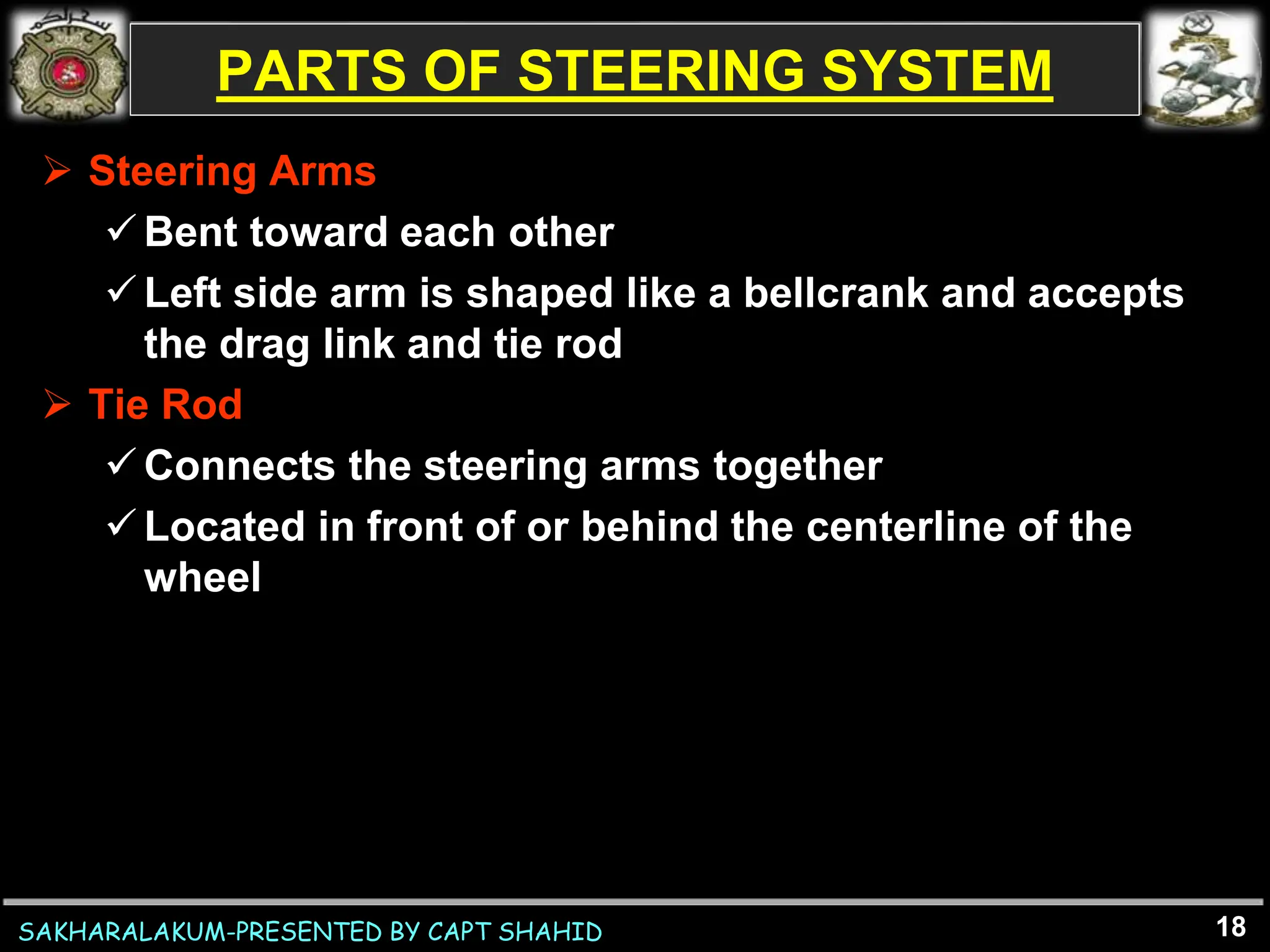 SAKHARALAKUM-PRESENTED BY CAPT SHAHID
PARTS OF STEERING SYSTEM
 Steering Arms
Bent toward each other
Left side arm is shaped like a bellcrank and accepts
the drag link and tie rod
 Tie Rod
Connects the steering arms together
Located in front of or behind the centerline of the
wheel
18
 