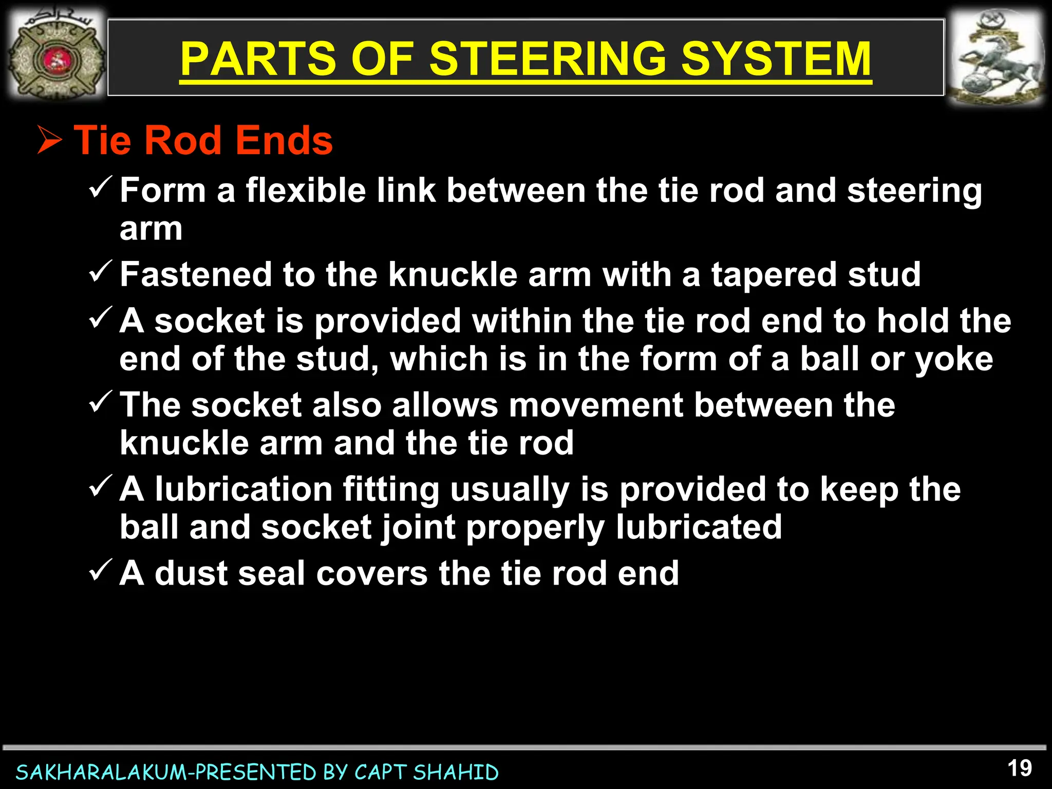 SAKHARALAKUM-PRESENTED BY CAPT SHAHID
PARTS OF STEERING SYSTEM
 Tie Rod Ends
Form a flexible link between the tie rod and steering
arm
Fastened to the knuckle arm with a tapered stud
A socket is provided within the tie rod end to hold the
end of the stud, which is in the form of a ball or yoke
The socket also allows movement between the
knuckle arm and the tie rod
A lubrication fitting usually is provided to keep the
ball and socket joint properly lubricated
A dust seal covers the tie rod end
19
 