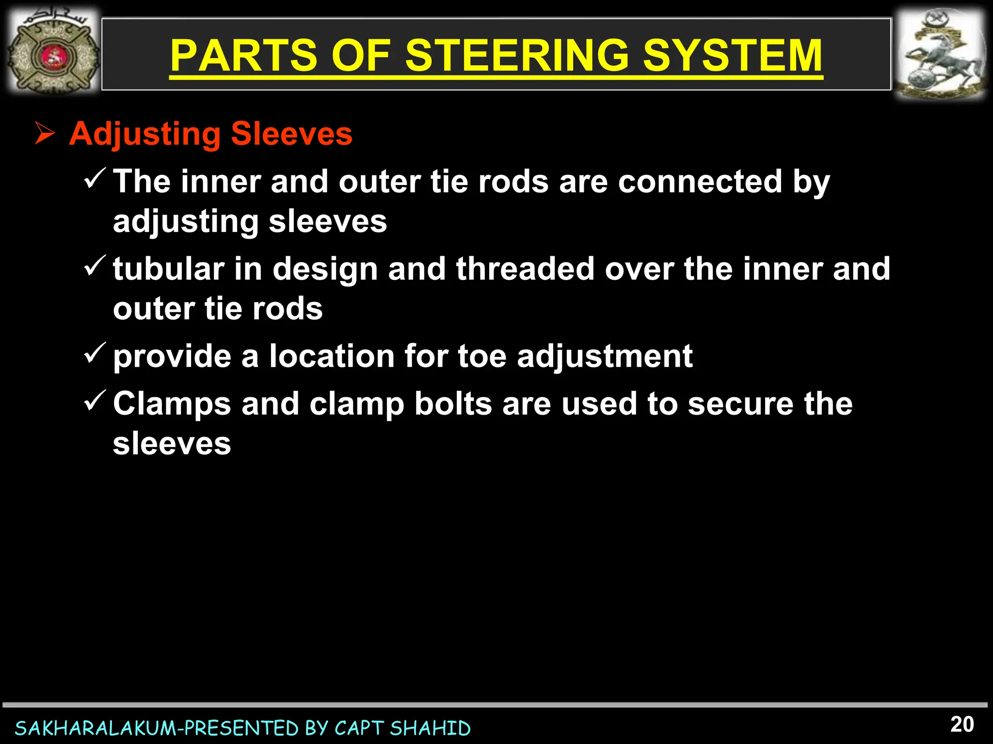 SAKHARALAKUM-PRESENTED BY CAPT SHAHID
PARTS OF STEERING SYSTEM
 Adjusting Sleeves
The inner and outer tie rods are connected by
adjusting sleeves
tubular in design and threaded over the inner and
outer tie rods
provide a location for toe adjustment
Clamps and clamp bolts are used to secure the
sleeves
20
 