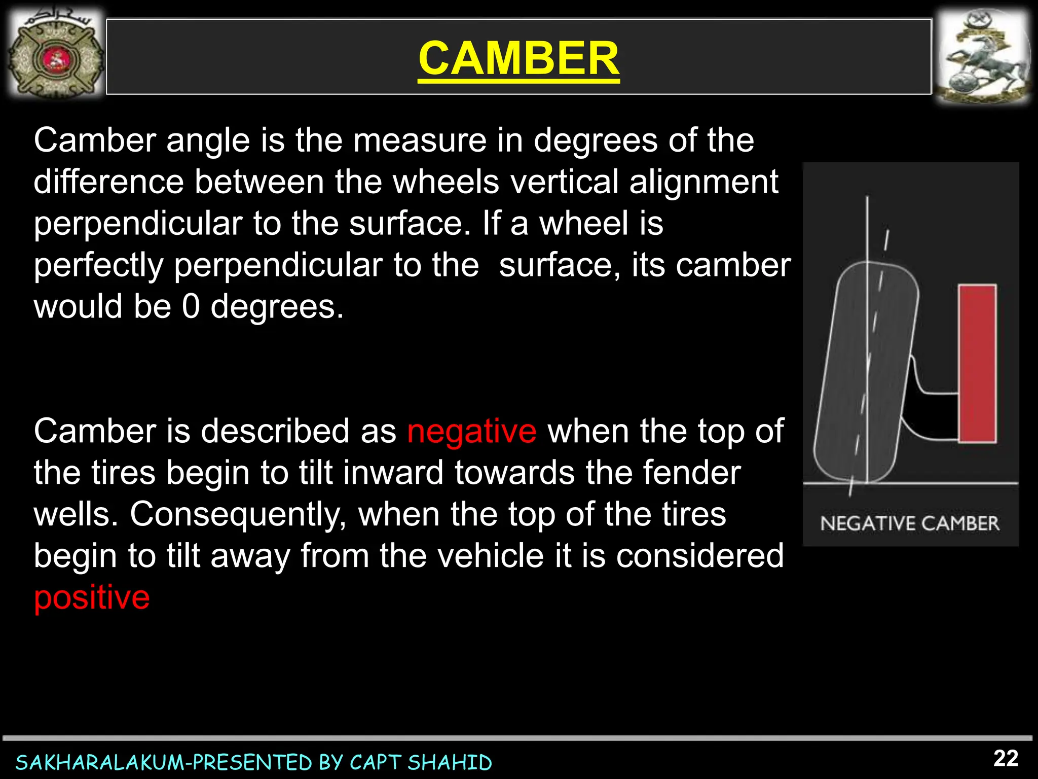SAKHARALAKUM-PRESENTED BY CAPT SHAHID
CAMBER
22
Camber angle is the measure in degrees of the
difference between the wheels vertical alignment
perpendicular to the surface. If a wheel is
perfectly perpendicular to the surface, its camber
would be 0 degrees.
Camber is described as negative when the top of
the tires begin to tilt inward towards the fender
wells. Consequently, when the top of the tires
begin to tilt away from the vehicle it is considered
positive
 