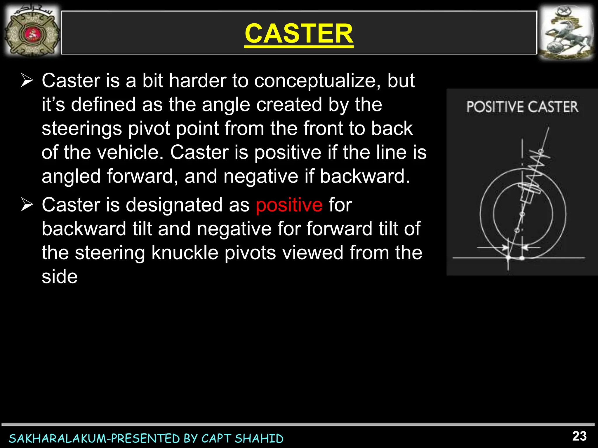 SAKHARALAKUM-PRESENTED BY CAPT SHAHID
CASTER
23
 Caster is a bit harder to conceptualize, but
it’s defined as the angle created by the
steerings pivot point from the front to back
of the vehicle. Caster is positive if the line is
angled forward, and negative if backward.
 Caster is designated as positive for
backward tilt and negative for forward tilt of
the steering knuckle pivots viewed from the
side
 