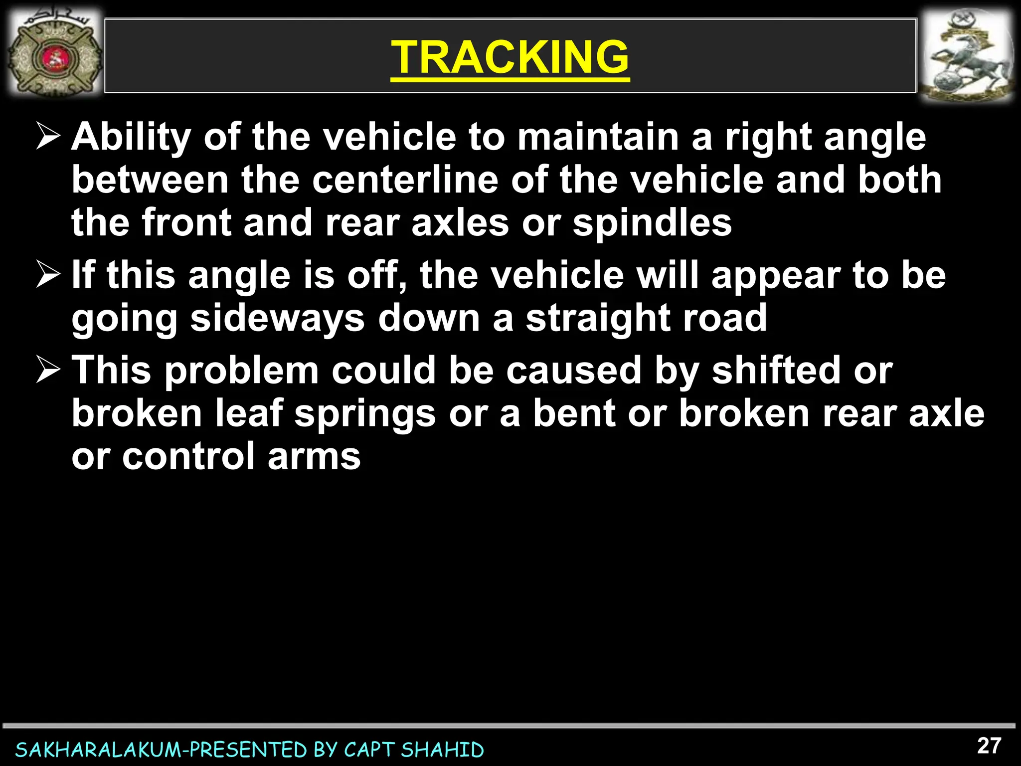 SAKHARALAKUM-PRESENTED BY CAPT SHAHID
TRACKING
 Ability of the vehicle to maintain a right angle
between the centerline of the vehicle and both
the front and rear axles or spindles
 If this angle is off, the vehicle will appear to be
going sideways down a straight road
 This problem could be caused by shifted or
broken leaf springs or a bent or broken rear axle
or control arms
27
 