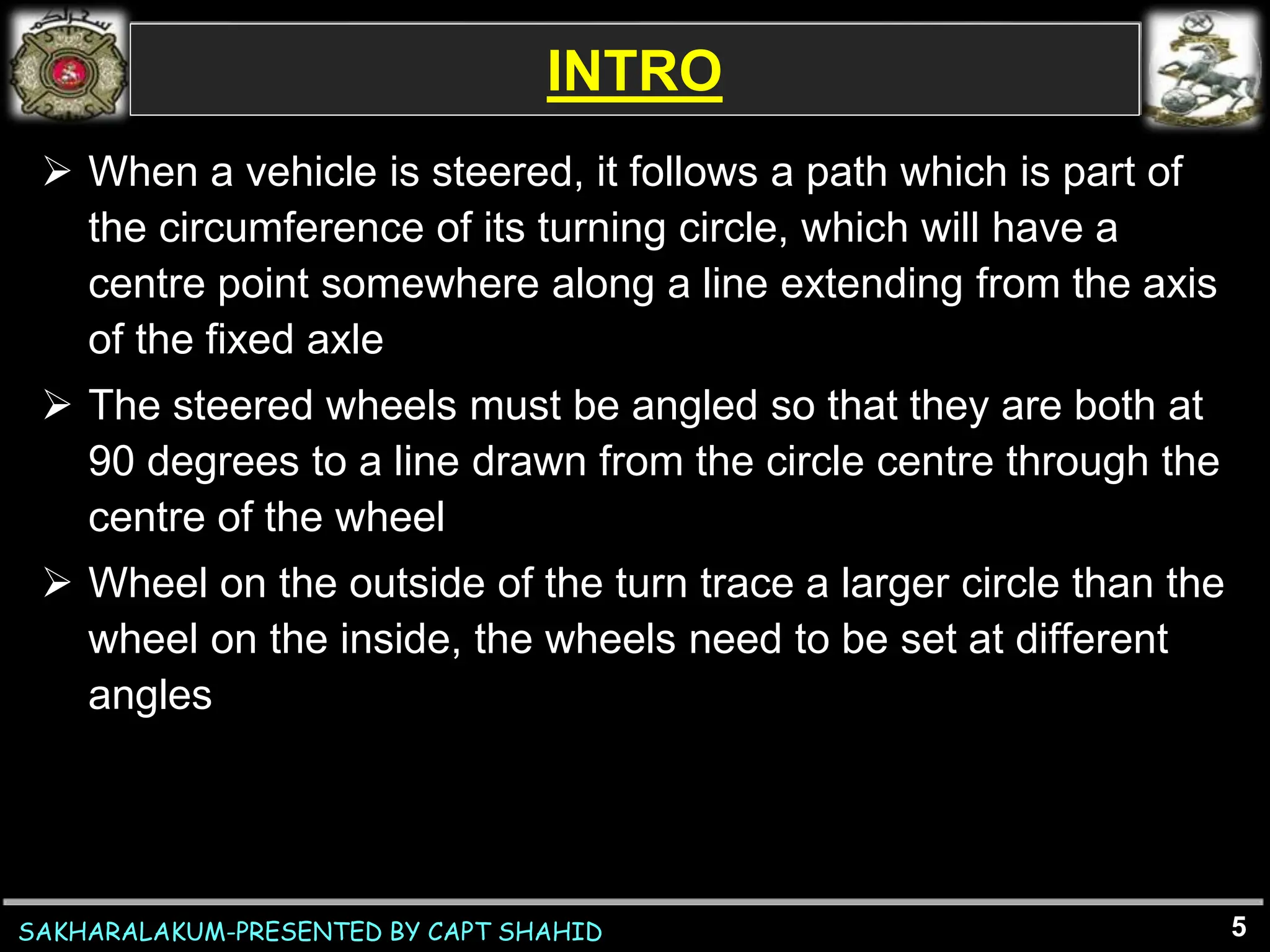 SAKHARALAKUM-PRESENTED BY CAPT SHAHID
INTRO
 When a vehicle is steered, it follows a path which is part of
the circumference of its turning circle, which will have a
centre point somewhere along a line extending from the axis
of the fixed axle
 The steered wheels must be angled so that they are both at
90 degrees to a line drawn from the circle centre through the
centre of the wheel
 Wheel on the outside of the turn trace a larger circle than the
wheel on the inside, the wheels need to be set at different
angles
5
 