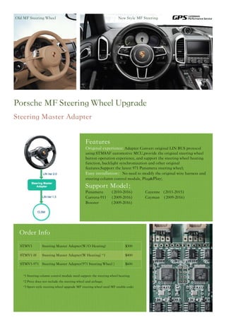 Features
Original experience: Adapter Convert original LIN BUS protocol
using STM8AF automotive MCU,provide the original steering wheel
button operation experience, and support the steering wheel heating
function, backlight synchronization and other original
features.Support the latest 971 Panamera steering wheel;
Easy installation：No need to modify the original wire harness and
steering column control module, Plug&Play;
Support Model：
Panamera （2010-2016） Cayenne （2011-2015） 
Carrera-911 （2009-2016） Cayman （2009-2016） 
Boxster （2009-2016）
Porsche MF Steering Wheel Upgrade
Steering Master Adapter
Old MF Steering Wheel New Style MF Steering
Order Info
STMV1 Steering Master Adapter(W/O Heating) $300
STMV1-H Steering Master Adapter(W Heating) *1 $400
STMV1-971 Steering Master Adapter(971 Steering Wheel ) $600
* *1 Steering column control module need support the steering wheel heating;  
*2 Price does not include the steering wheel and airbags; 
*3 Sport style steering wheel upgrade MF steering wheel need MF enable code;
 