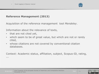 Slide 1020.09.2019
> Event logging in Elsevier manner
Reference Management (2013)
Acquisition of the reference management tool Mendeley.
Information about the relevance of texts,
• that are not cited yet,
• which seem to be of great value, but which are not or rarely
cited,
• whose citations are not covered by conventional citation
databases.
Context: Academic status, affiliation, subject, Scopus-ID, rating,
...
23rd Congress of the European Society of Veterinary and Comparative Nutrition.
University of Turin
 