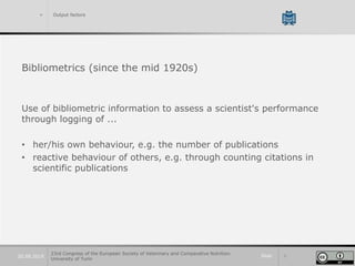 Slide 320.09.2019
> Output factors
Bibliometrics (since the mid 1920s)
Use of bibliometric information to assess a scientist's performance
through logging of ...
• her/his own behaviour, e.g. the number of publications
• reactive behaviour of others, e.g. through counting citations in
scientific publications
23rd Congress of the European Society of Veterinary and Comparative Nutrition.
University of Turin
 