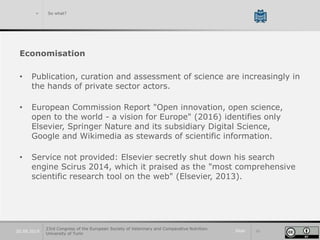 Slide 3320.09.2019
> So what?
Economisation
• Publication, curation and assessment of science are increasingly in
the hands of private sector actors.
• European Commission Report "Open innovation, open science,
open to the world - a vision for Europe" (2016) identifies only
Elsevier, Springer Nature and its subsidiary Digital Science,
Google and Wikimedia as stewards of scientific information.
• Service not provided: Elsevier secretly shut down his search
engine Scirus 2014, which it praised as the "most comprehensive
scientific research tool on the web" (Elsevier, 2013).
23rd Congress of the European Society of Veterinary and Comparative Nutrition.
University of Turin
 