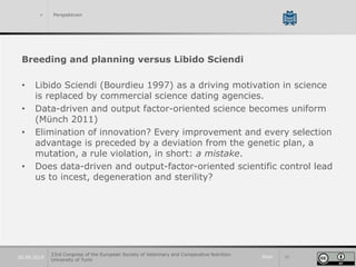 Slide 3920.09.2019
> Perspektiven
Breeding and planning versus Libido Sciendi
• Libido Sciendi (Bourdieu 1997) as a driving motivation in science
is replaced by commercial science dating agencies.
• Data-driven and output factor-oriented science becomes uniform
(Münch 2011)
• Elimination of innovation? Every improvement and every selection
advantage is preceded by a deviation from the genetic plan, a
mutation, a rule violation, in short: a mistake.
• Does data-driven and output-factor-oriented scientific control lead
us to incest, degeneration and sterility?
23rd Congress of the European Society of Veterinary and Comparative Nutrition.
University of Turin
 