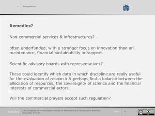 Slide 4020.09.2019
> Perspektiven
Remedies?
Non-commercial services & infrastructures?
often underfunded, with a stronger focus on innovation than on
maintenance, financial sustainability or support.
Scientific advisory boards with representatives?
These could identify which data in which discipline are really useful
for the evaluation of research & perhaps find a balance between the
allocation of resources, the sovereignty of science and the financial
interests of commercial actors.
Will the commercial players accept such regulation?
23rd Congress of the European Society of Veterinary and Comparative Nutrition.
University of Turin
 