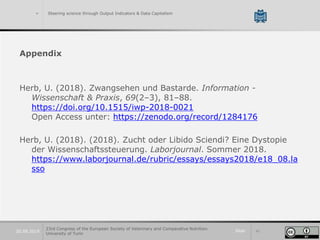 Slide 4120.09.2019
> Steering science through Output Indicators & Data Capitalism
Appendix
Herb, U. (2018). Zwangsehen und Bastarde. Information -
Wissenschaft & Praxis, 69(2–3), 81–88.
https://doi.org/10.1515/iwp-2018-0021
Open Access unter: https://zenodo.org/record/1284176
Herb, U. (2018). (2018). Zucht oder Libido Sciendi? Eine Dystopie
der Wissenschaftssteuerung. Laborjournal. Sommer 2018.
https://www.laborjournal.de/rubric/essays/essays2018/e18_08.la
sso
23rd Congress of the European Society of Veterinary and Comparative Nutrition.
University of Turin
 
