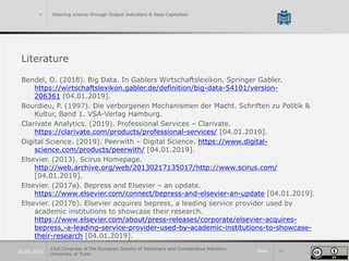 Slide 4220.09.2019
> Steering science through Output Indicators & Data Capitalism
Literature
Bendel, O. (2018). Big Data. In Gablers Wirtschaftslexikon. Springer Gabler.
https://wirtschaftslexikon.gabler.de/definition/big-data-54101/version-
206361 [04.01.2019].
Bourdieu, P. (1997). Die verborgenen Mechanismen der Macht. Schriften zu Politik &
Kultur, Band 1. VSA-Verlag Hamburg.
Clarivate Analytics. (2019). Professional Services – Clarivate.
https://clarivate.com/products/professional-services/ [04.01.2019].
Digital Science. (2019). Peerwith – Digital Science. https://www.digital-
science.com/products/peerwith/ [04.01.2019].
Elsevier. (2013). Scirus Homepage.
http://web.archive.org/web/20130217135017/http://www.scirus.com/
[04.01.2019].
Elsevier. (2017a). Bepress and Elsevier – an update.
https://www.elsevier.com/connect/bepress-and-elsevier-an-update [04.01.2019].
Elsevier. (2017b). Elsevier acquires bepress, a leading service provider used by
academic institutions to showcase their research.
https://www.elsevier.com/about/press-releases/corporate/elsevier-acquires-
bepress,-a-leading-service-provider-used-by-academic-institutions-to-showcase-
their-research [04.01.2019].
23rd Congress of the European Society of Veterinary and Comparative Nutrition.
University of Turin
 