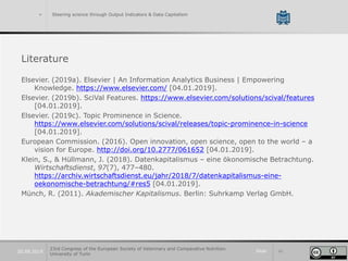 Slide 4320.09.2019
> Steering science through Output Indicators & Data Capitalism
Literature
Elsevier. (2019a). Elsevier | An Information Analytics Business | Empowering
Knowledge. https://www.elsevier.com/ [04.01.2019].
Elsevier. (2019b). SciVal Features. https://www.elsevier.com/solutions/scival/features
[04.01.2019].
Elsevier. (2019c). Topic Prominence in Science.
https://www.elsevier.com/solutions/scival/releases/topic-prominence-in-science
[04.01.2019].
European Commission. (2016). Open innovation, open science, open to the world – a
vision for Europe. http://doi.org/10.2777/061652 [04.01.2019].
Klein, S., & Hüllmann, J. (2018). Datenkapitalismus – eine ökonomische Betrachtung.
Wirtschaftsdienst, 97(7), 477–480.
https://archiv.wirtschaftsdienst.eu/jahr/2018/7/datenkapitalismus-eine-
oekonomische-betrachtung/#res5 [04.01.2019].
Münch, R. (2011). Akademischer Kapitalismus. Berlin: Suhrkamp Verlag GmbH.
23rd Congress of the European Society of Veterinary and Comparative Nutrition.
University of Turin
 