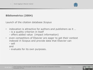 Slide 720.09.2019
> Event logging in Elsevier manner
Bibliometrics (2004)
Launch of the citation database Scopus
• indexation is attractive for authors and publishers as it …
- is a quality criterion in itself
- offers added value (impact information)
• even competitors of Elsevier are eager to get their context
indexed in Scopus and provide data that Elsevier can
- sell
and
- evaluate for its own purposes.
23rd Congress of the European Society of Veterinary and Comparative Nutrition.
University of Turin
 