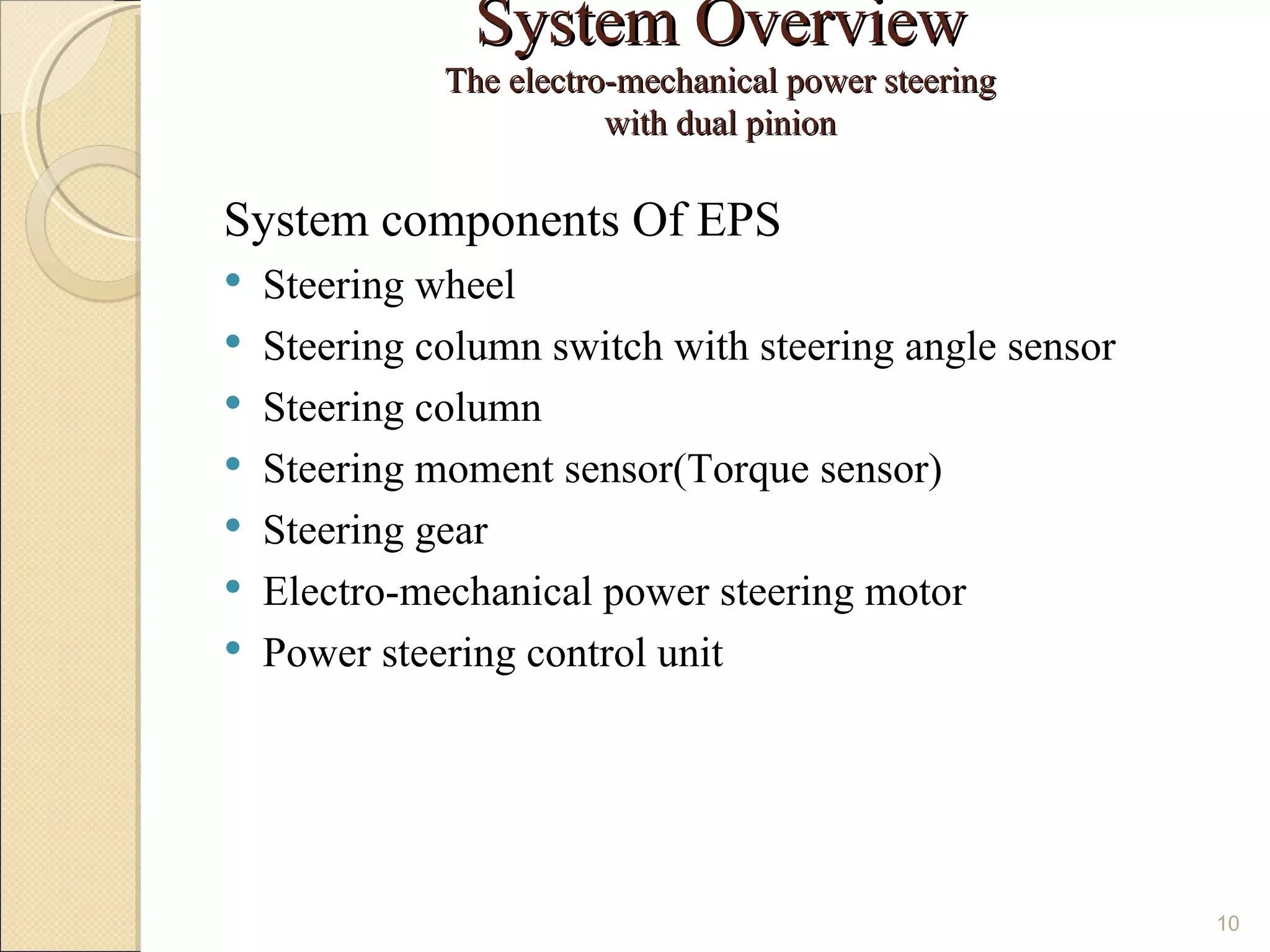 System Overview
              The electro-mechanical power steering
                         with dual pinion

System components Of EPS
   Steering wheel
   Steering column switch with steering angle sensor
   Steering column
   Steering moment sensor(Torque sensor)
   Steering gear
   Electro-mechanical power steering motor
   Power steering control unit




                                                        10
 