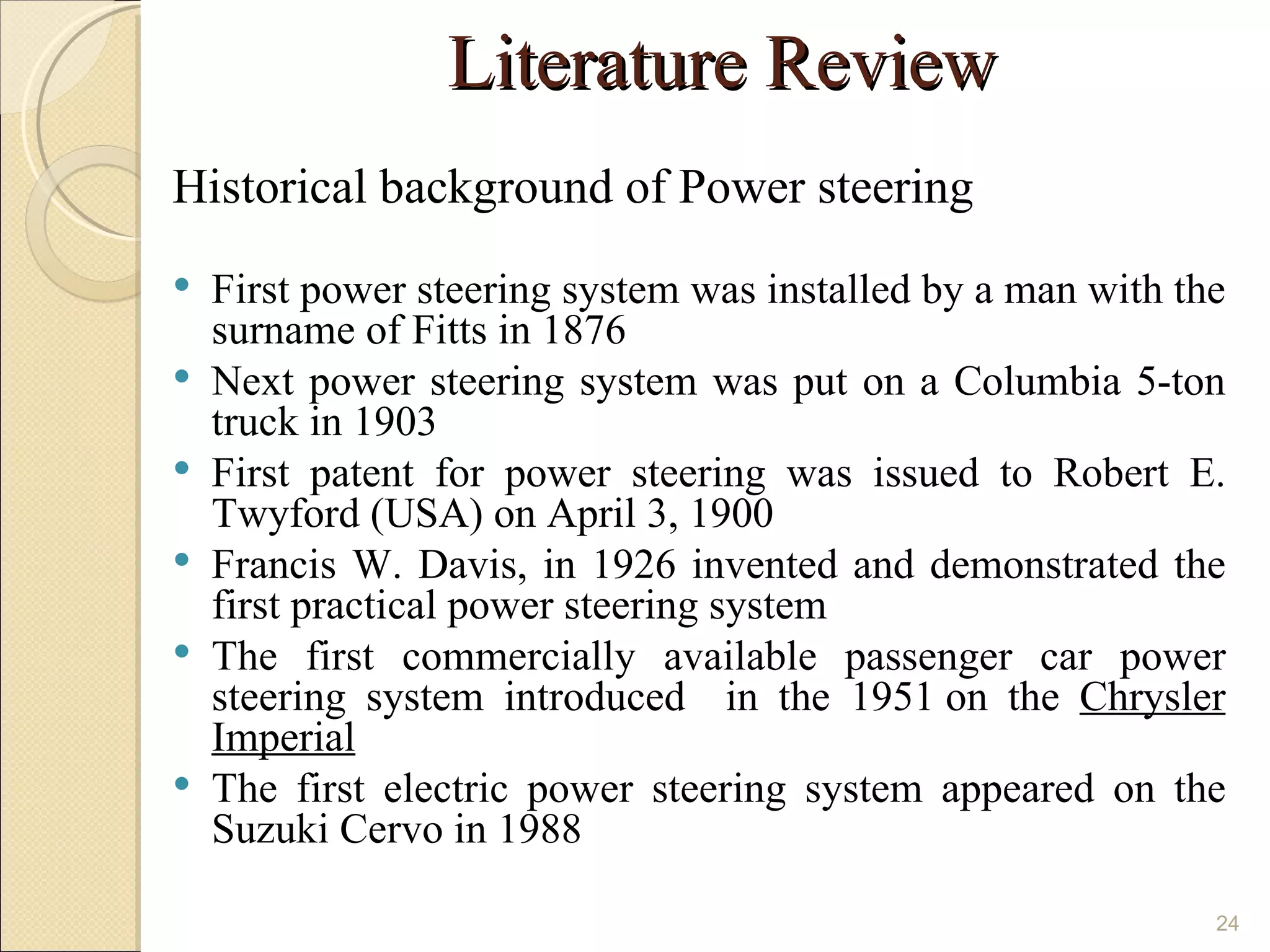 Literature Review
Historical background of Power steering
   First power steering system was installed by a man with the
    surname of Fitts in 1876
   Next power steering system was put on a Columbia 5-ton
    truck in 1903
   First patent for power steering was issued to Robert E.
    Twyford (USA) on April 3, 1900
   Francis W. Davis, in 1926 invented and demonstrated the
    first practical power steering system
   The first commercially available passenger car power
    steering system introduced in the 1951 on the Chrysler
    Imperial
   The first electric power steering system appeared on the
    Suzuki Cervo in 1988

                                                              24
 