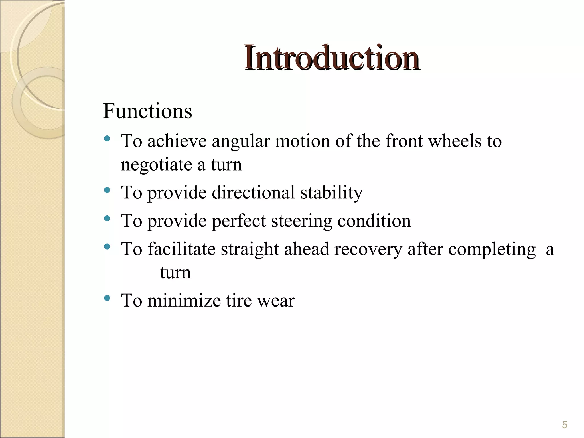 Introduction
Functions
   To achieve angular motion of the front wheels to
    negotiate a turn
   To provide directional stability
   To provide perfect steering condition
   To facilitate straight ahead recovery after completing a
         turn
   To minimize tire wear




                                                               5
 