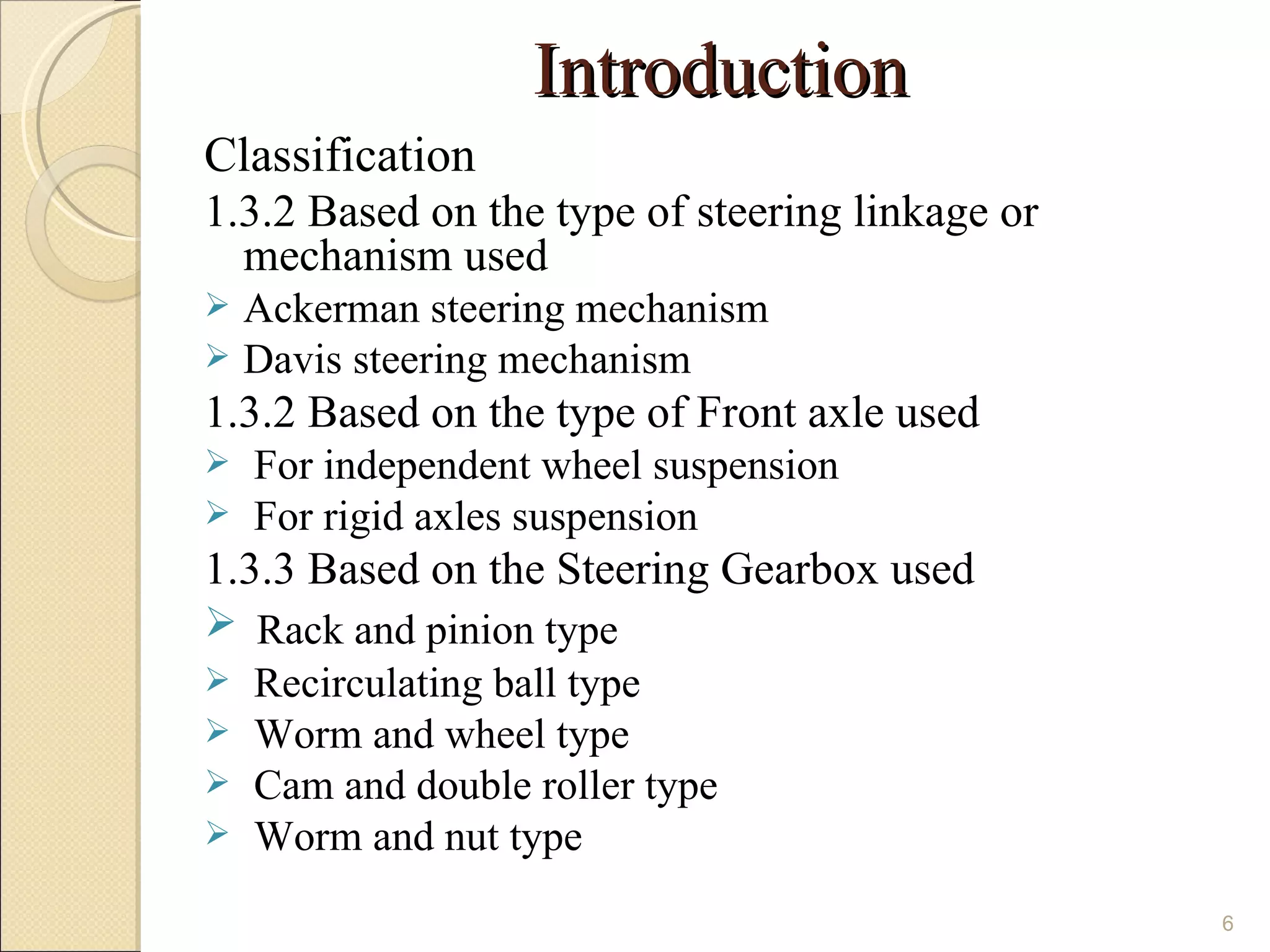 Introduction
Classification
1.3.2 Based on the type of steering linkage or
  mechanism used
 Ackerman steering mechanism
 Davis steering mechanism
1.3.2 Based on the type of Front axle used
   For independent wheel suspension
   For rigid axles suspension
1.3.3 Based on the Steering Gearbox used
 Rack and pinion type
 Recirculating ball type
 Worm and wheel type
 Cam and double roller type
 Worm and nut type

                                                 6
 