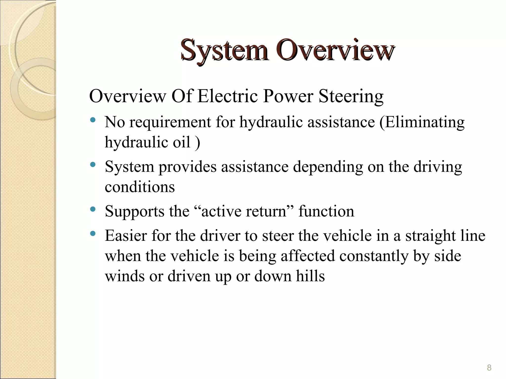 System Overview
Overview Of Electric Power Steering
   No requirement for hydraulic assistance (Eliminating
    hydraulic oil )
   System provides assistance depending on the driving
    conditions
   Supports the “active return” function
   Easier for the driver to steer the vehicle in a straight line
    when the vehicle is being affected constantly by side
    winds or driven up or down hills




                                                                    8
 