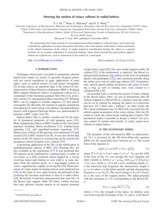 PHYSICAL REVIEW A 76, 053601 2007 
Steering the motion of rotary solitons in radial lattices 
Y. J. He,1,2 Boris A. Malomed,3 and H. Z. Wang1,* 
1State Key Laboratory of Optoelectronic Materials and Technologies, Zhongshan (Sun Yat-Sen) University, Guangzhou 510275, China 
2School of Electronics and Information Engineering, Guangdong Polytechnic Normal University, Guangzhou 510665, China 
3Department of Interdisciplinary Studies, School of Electrical Engineering, Faculty of Engineering, Tel Aviv University, 
Tel Aviv 69978, Israel 
Received 13 June 2007; published 2 November 2007 
We demonstrate that rotary motion of a two-dimensional soliton trapped in a Bessel lattice can be precisely 
controlled by application of a finite-time push to the lattice, due to the transfer of the lattice’s linear momentum 
to the orbital momentum of the soliton. A simple analytical consideration treating the soliton as a particle 
provides for an accurate explanation of numerical findings. Some effects beyond the quasi-particle approxi-mation 
are explored too, such as destruction of the soliton by a hard push. 
DOI: 10.1103/PhysRevA.76.053601 PACS numbers: 03.75.Lm, 42.65.Jx 
I. INTRODUCTION 
Techniques which make it possible to manipulate coherent 
matter-wave beams by means of specially designed poten-tials 
are crucial ingredients in many applications of atom 
optics, such as inertial sensors 1 and atomic holography 
2. In that context, an important topic is the control of rota-tional 
motion of Bose-Einstein condensates BECs. Rotating 
BECs support Abrikosov lattices of quantized vortices 3, a 
counterpart of the fractional quantum Hall effect 4, persis-tent 
currents 5, and quantum phase transitions 6. Rotating 
BECs can be trapped in toroidal magnetic 7 and optical 
waveguides 8. Recently, the transfer of angular momentum 
from photons to atoms using a two-photon stimulated Raman 
process with Laguerre-Gaussian beams was demonstrated to 
generate a BEC vortex state 9. 
Optical lattice OL is another versatile tool for the stud-ies 
of dynamical properties of cold quantum gases 10. 
Many fundamental effects in BECs loaded in OLs have been 
reported, including Bloch oscillations 11, Landau-Zener 
tunneling 12, and superfluid-insulator transitions 13. 
Matter-wave solitons of the gap type were predicted 14 and 
created 10 in BEC loaded in an OL. It was also shown that 
motion of the OL relative to external trap can be used for the 
dynamical control of matter-wave solitons 15. 
A promising application of the OLs is the stabilization of 
multidimensional solitons in BEC 16. Rotating OLs are 
also available in the experiment 17. It was predicted that 
2D solitons can be stabilized by a rotating lattice in either of 
two forms: as a fully localized soliton trapped by a slowly 
revolving lattice and rotating in sync with it, at some dis-tance 
from the rotation pivot, or a ring-shaped soliton or 
vortex, supported by a rapidly revolving OL 18. Phase tran-sitions 
of vortex matter in rotating lattices were predicted too 
19. In the limit of very rapid rotation, the potential of the 
revolving OL becomes equivalent to that of a radial lattice 
18. Previously, it had been demonstrated that such OLs of 
the Bessel type support stable 2D rotary solitons because 
they may perform circular motion in an annular potential 
trough lattice ring 20. The same model supports stable 3D 
solitons 21. If the nonlinearity is repulsive, the Bessel ra-dial 
potential maintains ring solitons in the form of azimuthal 
dipoles and quadrupoles 22, and a potential periodic along 
the radius gives rise to radial gap solitons 23. Experimen-tally, 
optical spatial solitons localized at the center or form-ing 
a ring, as well as rotating ones, were created in a 
cylindrical OL 24. 
An essential issue is steering the motion of rotary solitons 
in the Bessel lattice. Here, we aim to demonstrate that 2D 
solitons trapped in a Bessel OL at a distance from the center 
can be set in rotation by pushing the lattice in a transverse 
direction, for a finite time “jerking”. In other words, the 
OL’s linear momentum may be effectively converted into the 
orbital angular momentum of the rotary soliton. After the OL 
comes to a halt, the soliton keeps rotating due to inertia. This 
mechanism makes it possible to design a “motor” for accu-rate 
control of motion and transfer of rotary matter-wave 
solitons in radial lattices. 
II. THE STATIONARY MODEL 
The dynamics of the self-attractive BEC in radial poten-tial 
Vr is governed by the 2D Gross-Pitaevskii equation 
GPE for the mean-field wave function qr , t. The scaled 
form of the equation is 
iq/t = − 1/22 + Vr − q2q, 1 
L 2 
where 2=2 /x2+2 /y2 with r2=x2+y2. To cast the GPE 
in the form of Eq. 1, one rescales the wave function and 
other variable as follows: q→qg2D with g2D=22as /aL 
/L, where as0 is the s-wave scattering length,  
is the transverse trap frequency, the characteristic length is 
aL=e/ where e is the lattice period, and the characteristic 
frequency is L=EL /. The recoil energy is EL=2 / 2ma 
m is the mass of the trapped atoms. The radial potential 
with the minimum at r=0, corresponding to the Bessel OL, 
is 
Vr = − pJ08x2 + y2, 2 
where p0 is the strength of the lattice, its intrinsic scale 
*stswhz@mail.sysu.edu.cn was fixed using the invariance of Eq. 1, and J0 is the Bessel 
1050-2947/2007/765/0536015 053601-1 ©2007 The American Physical Society 
 