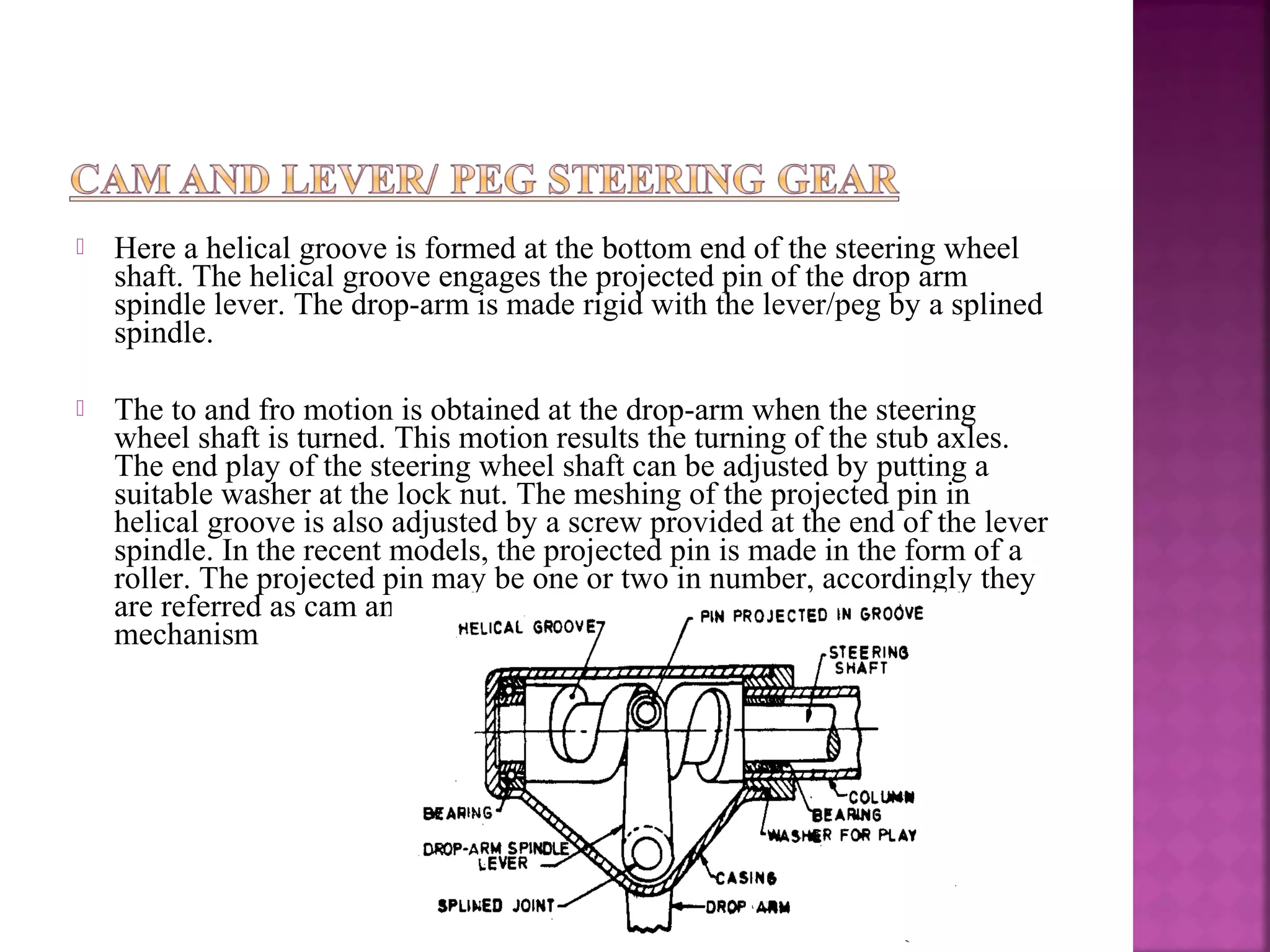    Here a helical groove is formed at the bottom end of the steering wheel
    shaft. The helical groove engages the projected pin of the drop arm
    spindle lever. The drop-arm is made rigid with the lever/peg by a splined
    spindle.

   The to and fro motion is obtained at the drop-arm when the steering
    wheel shaft is turned. This motion results the turning of the stub axles.
    The end play of the steering wheel shaft can be adjusted by putting a
    suitable washer at the lock nut. The meshing of the projected pin in
    helical groove is also adjusted by a screw provided at the end of the lever
    spindle. In the recent models, the projected pin is made in the form of a
    roller. The projected pin may be one or two in number, accordingly they
    are referred as cam and single lever or double lever steering gear
    mechanism
 