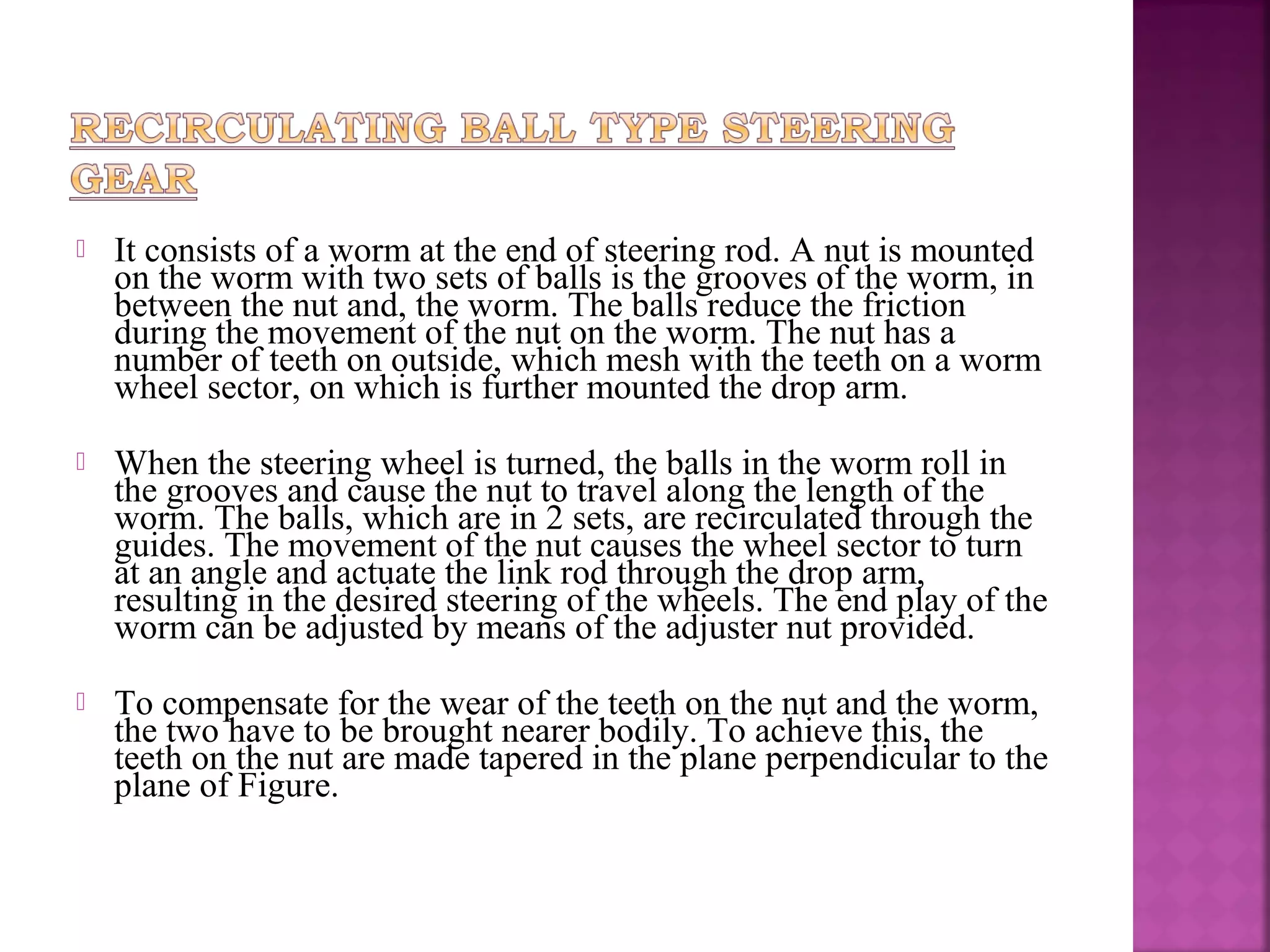    It consists of a worm at the end of steering rod. A nut is mounted
    on the worm with two sets of balls is the grooves of the worm, in
    between the nut and, the worm. The balls reduce the friction
    during the movement of the nut on the worm. The nut has a
    number of teeth on outside, which mesh with the teeth on a worm
    wheel sector, on which is further mounted the drop arm.

   When the steering wheel is turned, the balls in the worm roll in
    the grooves and cause the nut to travel along the length of the
    worm. The balls, which are in 2 sets, are recirculated through the
    guides. The movement of the nut causes the wheel sector to turn
    at an angle and actuate the link rod through the drop arm,
    resulting in the desired steering of the wheels. The end play of the
    worm can be adjusted by means of the adjuster nut provided.

   To compensate for the wear of the teeth on the nut and the worm,
    the two have to be brought nearer bodily. To achieve this, the
    teeth on the nut are made tapered in the plane perpendicular to the
    plane of Figure.
 