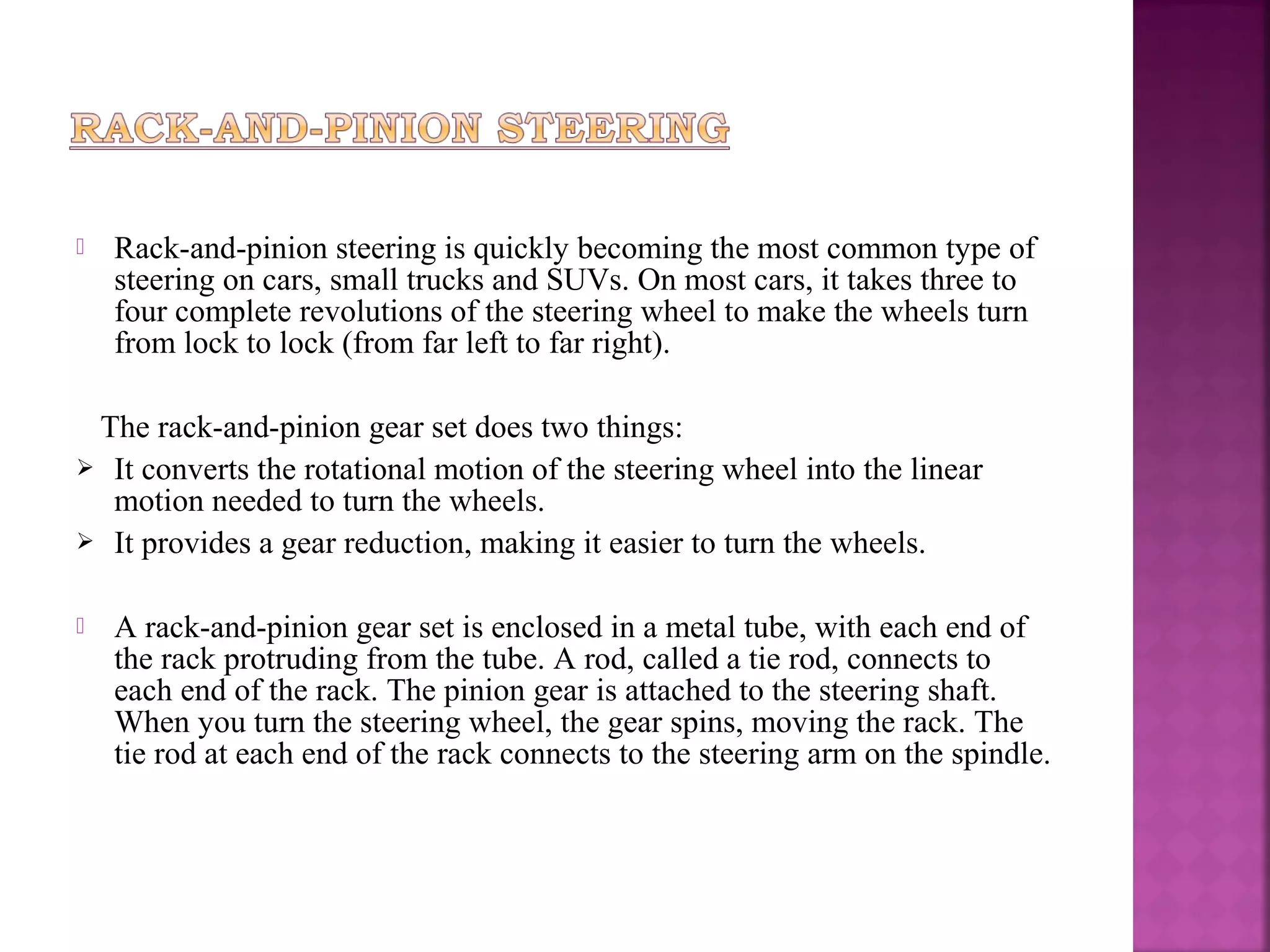    Rack-and-pinion steering is quickly becoming the most common type of
    steering on cars, small trucks and SUVs. On most cars, it takes three to
    four complete revolutions of the steering wheel to make the wheels turn
    from lock to lock (from far left to far right).

 The rack-and-pinion gear set does two things:
 It converts the rotational motion of the steering wheel into the linear
  motion needed to turn the wheels.
 It provides a gear reduction, making it easier to turn the wheels.


   A rack-and-pinion gear set is enclosed in a metal tube, with each end of
    the rack protruding from the tube. A rod, called a tie rod, connects to
    each end of the rack. The pinion gear is attached to the steering shaft.
    When you turn the steering wheel, the gear spins, moving the rack. The
    tie rod at each end of the rack connects to the steering arm on the spindle.
 