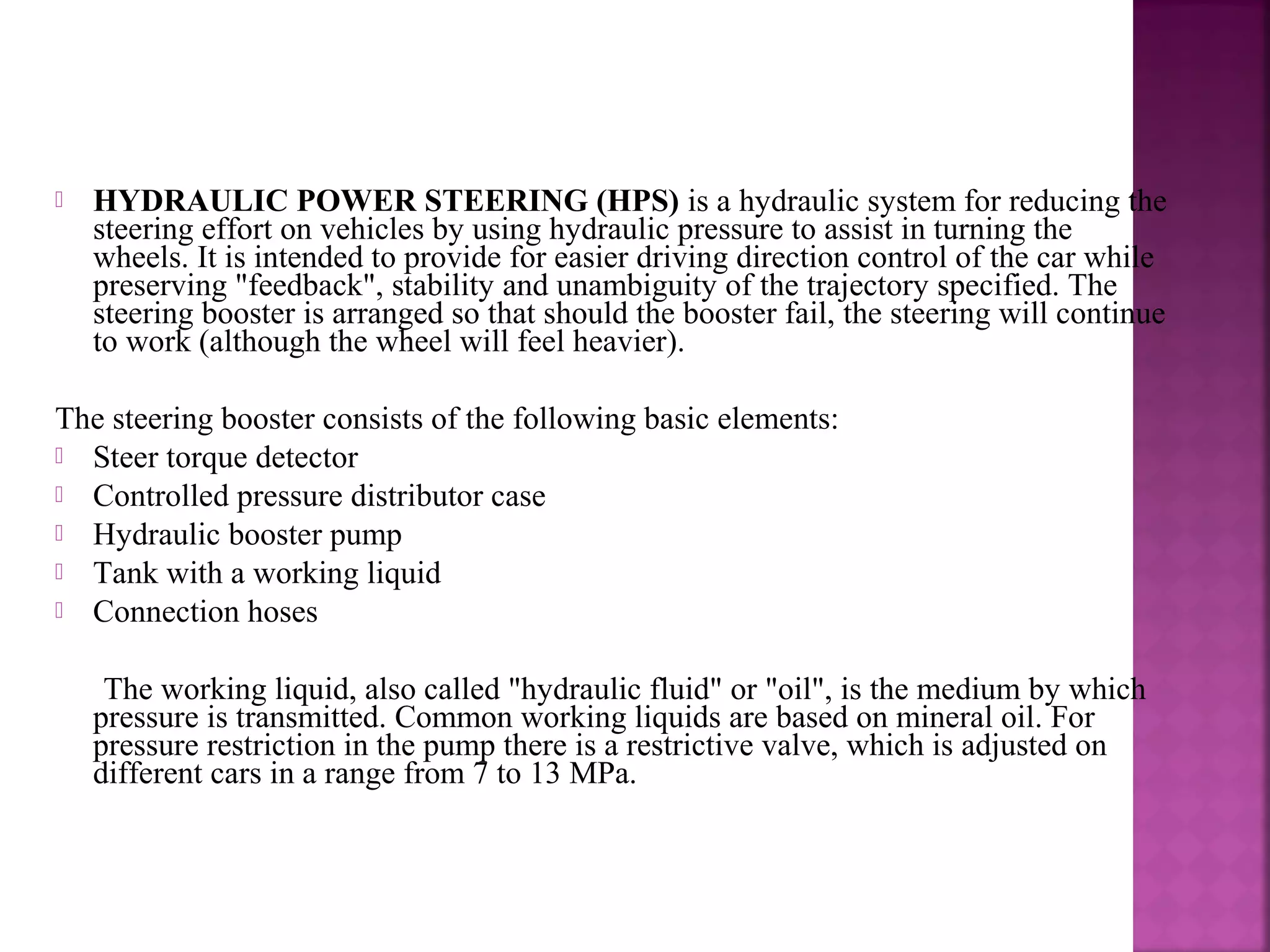    HYDRAULIC POWER STEERING (HPS) is a hydraulic system for reducing the
    steering effort on vehicles by using hydraulic pressure to assist in turning the
    wheels. It is intended to provide for easier driving direction control of the car while
    preserving "feedback", stability and unambiguity of the trajectory specified. The
    steering booster is arranged so that should the booster fail, the steering will continue
    to work (although the wheel will feel heavier).

The steering booster consists of the following basic elements:
 Steer torque detector
 Controlled pressure distributor case
 Hydraulic booster pump
 Tank with a working liquid
 Connection hoses


     The working liquid, also called "hydraulic fluid" or "oil", is the medium by which
    pressure is transmitted. Common working liquids are based on mineral oil. For
    pressure restriction in the pump there is a restrictive valve, which is adjusted on
    different cars in a range from 7 to 13 MPa.
 