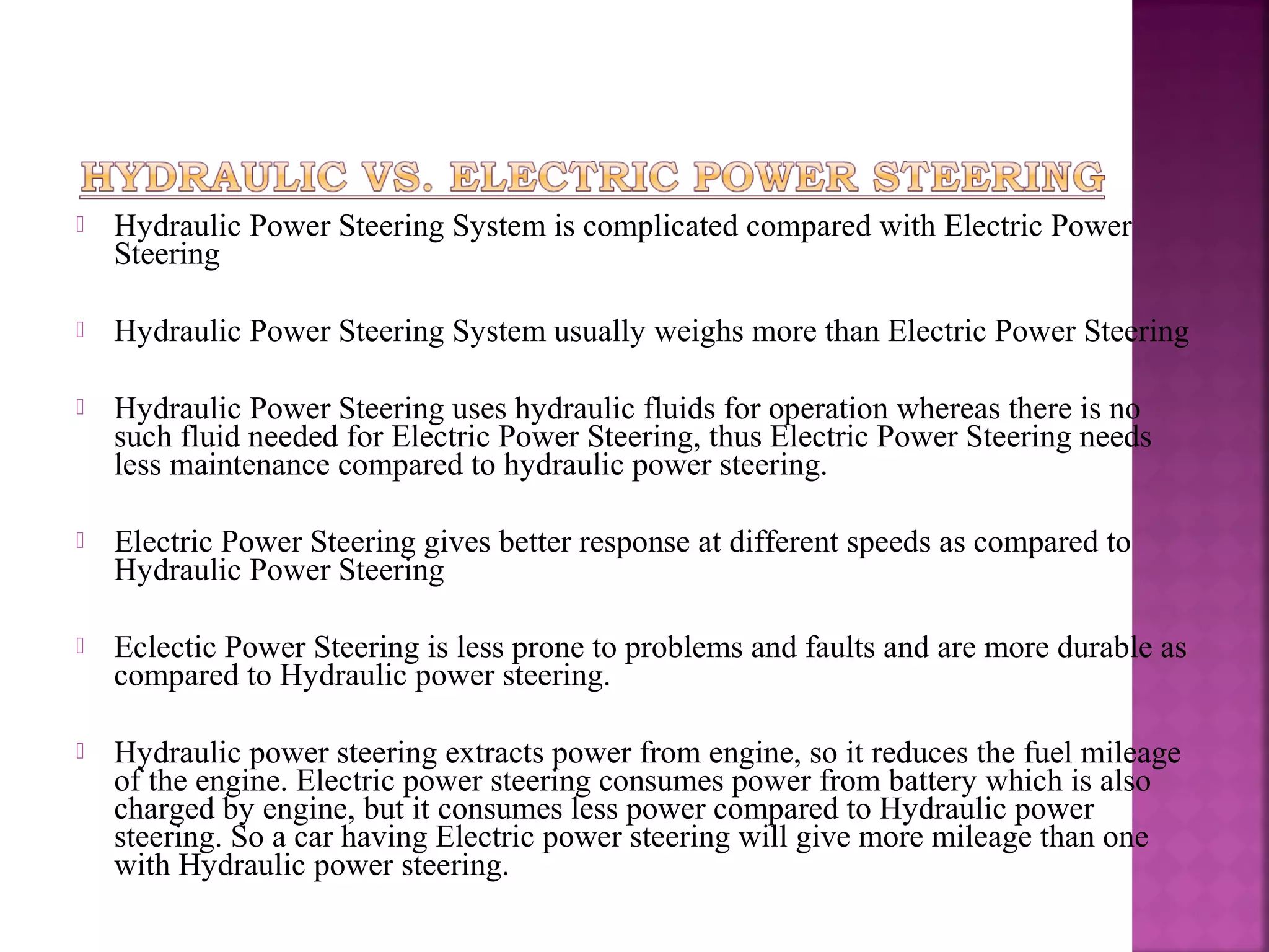    Hydraulic Power Steering System is complicated compared with Electric Power
    Steering

   Hydraulic Power Steering System usually weighs more than Electric Power Steering

   Hydraulic Power Steering uses hydraulic fluids for operation whereas there is no
    such fluid needed for Electric Power Steering, thus Electric Power Steering needs
    less maintenance compared to hydraulic power steering.

   Electric Power Steering gives better response at different speeds as compared to
    Hydraulic Power Steering

   Eclectic Power Steering is less prone to problems and faults and are more durable as
    compared to Hydraulic power steering.

   Hydraulic power steering extracts power from engine, so it reduces the fuel mileage
    of the engine. Electric power steering consumes power from battery which is also
    charged by engine, but it consumes less power compared to Hydraulic power
    steering. So a car having Electric power steering will give more mileage than one
    with Hydraulic power steering.
 
