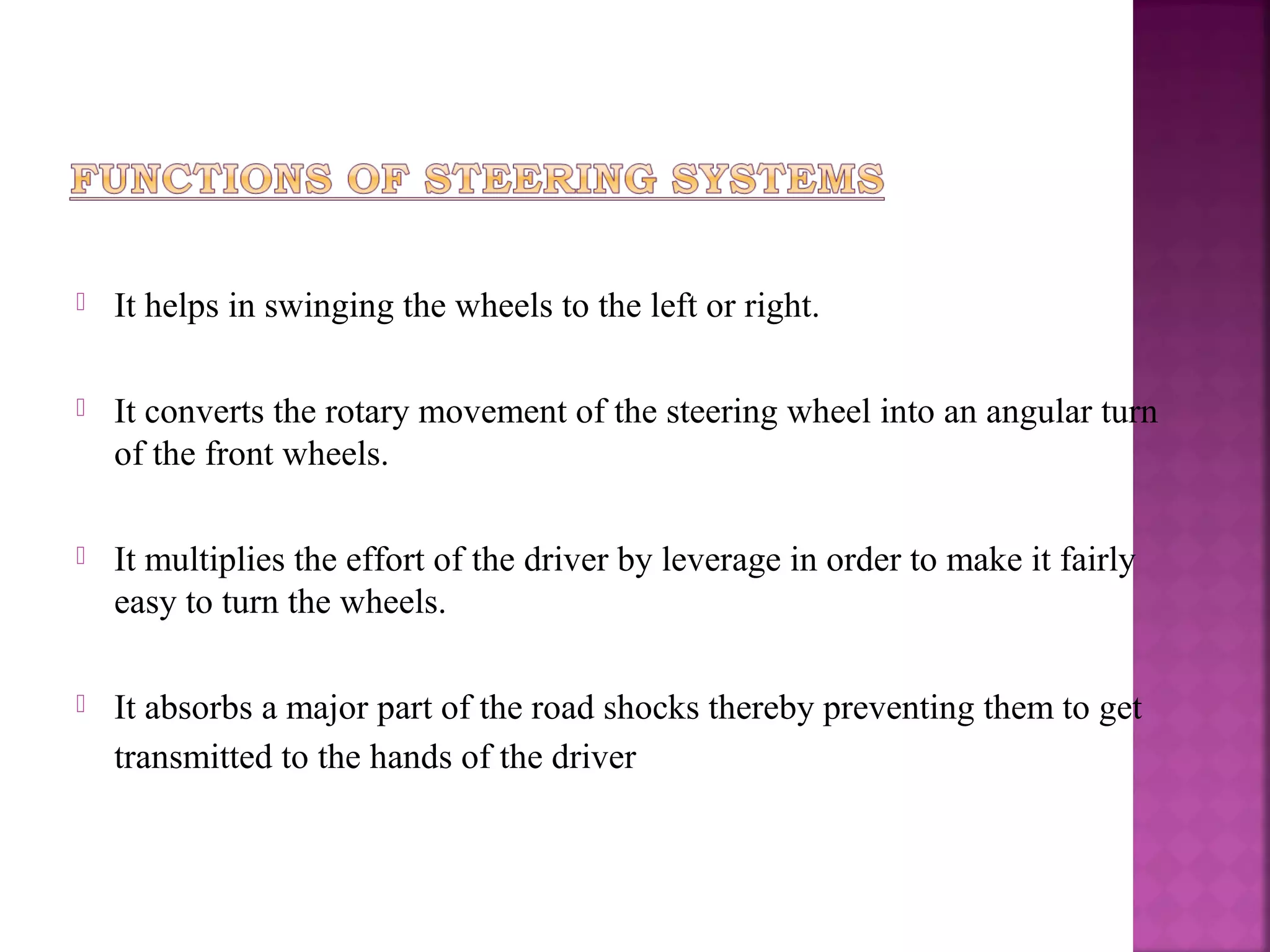    It helps in swinging the wheels to the left or right.

   It converts the rotary movement of the steering wheel into an angular turn
    of the front wheels.

   It multiplies the effort of the driver by leverage in order to make it fairly
    easy to turn the wheels.

   It absorbs a major part of the road shocks thereby preventing them to get
    transmitted to the hands of the driver
 