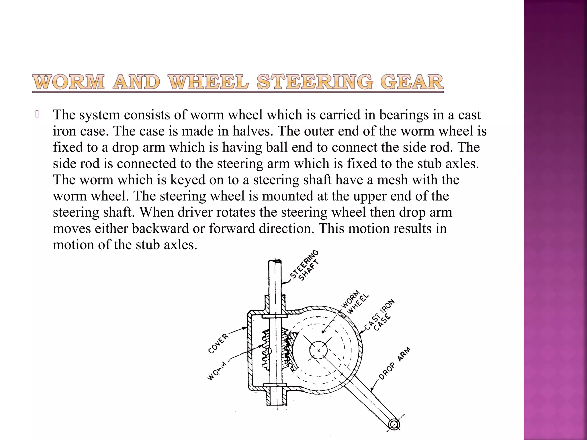    The system consists of worm wheel which is carried in bearings in a cast
    iron case. The case is made in halves. The outer end of the worm wheel is
    fixed to a drop arm which is having ball end to connect the side rod. The
    side rod is connected to the steering arm which is fixed to the stub axles.
    The worm which is keyed on to a steering shaft have a mesh with the
    worm wheel. The steering wheel is mounted at the upper end of the
    steering shaft. When driver rotates the steering wheel then drop arm
    moves either backward or forward direction. This motion results in
    motion of the stub axles.
 