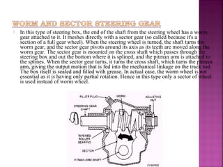    In this type of steering box, the end of the shaft from the steering wheel has a worm
    gear attached to it. It meshes directly with a sector gear (so called because it's a
    section of a full gear wheel). When the steering wheel is turned, the shaft turns the
    worm gear, and the sector gear pivots around its axis as its teeth are moved along the
    worm gear. The sector gear is mounted on the cross shaft which passes through the
    steering box and out the bottom where it is splined, and the pitman arm is attached to
    the splines. When the sector gear turns, it turns the cross shaft, which turns the pitman
    arm, giving the output motion that is fed into the mechanical linkage on the track rod.
    The box itself is sealed and filled with grease. In actual case, the worm wheel is not
    essential as it is having only partial rotation. Hence in this type only a sector of wheel
    is used instead of worm wheel.
 