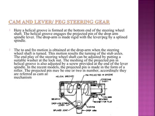    Here a helical groove is formed at the bottom end of the steering wheel
    shaft. The helical groove engages the projected pin of the drop arm
    spindle lever. The drop-arm is made rigid with the lever/peg by a splined
    spindle.

   The to and fro motion is obtained at the drop-arm when the steering
    wheel shaft is turned. This motion results the turning of the stub axles.
    The end play of the steering wheel shaft can be adjusted by putting a
    suitable washer at the lock nut. The meshing of the projected pin in
    helical groove is also adjusted by a screw provided at the end of the lever
    spindle. In the recent models, the projected pin is made in the form of a
    roller. The projected pin may be one or two in number, accordingly they
    are referred as cam and single lever or double lever steering gear
    mechanism
 