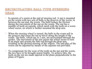    It consists of a worm at the end of steering rod. A nut is mounted
    on the worm with two sets of balls is the grooves of the worm, in
    between the nut and, the worm. The balls reduce the friction
    during the movement of the nut on the worm. The nut has a
    number of teeth on outside, which mesh with the teeth on a worm
    wheel sector, on which is further mounted the drop arm.

   When the steering wheel is turned, the balls in the worm roll in
    the grooves and cause the nut to travel along the length of the
    worm. The balls, which are in 2 sets, are recirculated through the
    guides. The movement of the nut causes the wheel sector to turn
    at an angle and actuate the link rod through the drop arm,
    resulting in the desired steering of the wheels. The end play of the
    worm can be adjusted by means of the adjuster nut provided.

   To compensate for the wear of the teeth on the nut and the worm,
    the two have to be brought nearer bodily. To achieve this, the
    teeth on the nut are made tapered in the plane perpendicular to the
    plane of Figure.
 