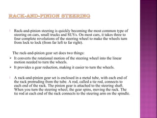    Rack-and-pinion steering is quickly becoming the most common type of
    steering on cars, small trucks and SUVs. On most cars, it takes three to
    four complete revolutions of the steering wheel to make the wheels turn
    from lock to lock (from far left to far right).

 The rack-and-pinion gear set does two things:
 It converts the rotational motion of the steering wheel into the linear
  motion needed to turn the wheels.
 It provides a gear reduction, making it easier to turn the wheels.


   A rack-and-pinion gear set is enclosed in a metal tube, with each end of
    the rack protruding from the tube. A rod, called a tie rod, connects to
    each end of the rack. The pinion gear is attached to the steering shaft.
    When you turn the steering wheel, the gear spins, moving the rack. The
    tie rod at each end of the rack connects to the steering arm on the spindle.
 