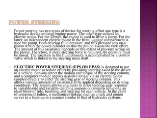    Power steering has two types of device for steering effort one type is a
    hydraulic device utilizing engine power. The other type utilizes an
    electric motor. For the former, the engine is used to drive a pump. For the
    latter, an independent electric motor in the front luggage compartment is
    used the pump. Both develop fluid pressure, and this pressure acts on a
    piston within the power cylinder so that the pinion assists the rack effort.
    The amount of this assistance depends on the extent of pressure acting on
    the piston. Therefore, if more steering force is required, the pressure must
    be raised. The variation in the fluid pressure is accomplished by a control
    valve which is linked to the steering main shaft.

   ELECTRIC POWER STEERING (EPS OR EPAS) is designed to use
    an electric motor to reduce effort by providing steering assist to the driver
    of a vehicle. Sensors detect the motion and torque of the steering column,
    and a computer module applies assistive torque via an electric motor
    coupled directly to either the steering gear or steering column. This
    allows varying amounts of assistance to be applied depending on driving
    conditions. The system allows engineers to tailor steering-gear response
    to variable-rate and variable-damping suspension systems achieving an
    ideal blend of ride, handling, and steering for each vehicle. In the event
    of component failure, a mechanical linkage such as a rack and pinion
    serves as a back-up in a manner similar to that of hydraulic systems.
 