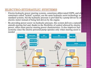    Electro-hydraulic power steering systems, sometimes abbreviated EHPS, and also
    sometimes called "hybrid" systems, use the same hydraulic assist technology as
    standard systems, but the hydraulic pressure is provided by a pump driven by an
    electric motor instead of being belt-driven by the engine.
   By providing power assist via hydraulic pressure, this system delivers a naturally
    smooth steering feel and, thanks to the flexibility of control allowed by electric
    power, offers more precise steering power characteristics. It also improves fuel
    economy since the electric powered pump operates only when steering assist is
    needed
 