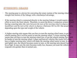    The steering gear is a device for converting the rotary motion of the steering wheel into
    straight line motion of the linkage with a mechanical advantage.

   If the steering wheel is connected directly to the steering linkage it would require a great
    effort to move the front wheels. Therefore, to assist the driver, a reduction system is used
    having a steering ratio (the ratio between the turn of the steering wheel in degrees or
    handlebars and the turn of the wheels in degrees ) between 10:1 to 24:1 the actual value
    depending upon the type and weight of the vehicle.

   A higher steering ratio means that you have to turn the steering wheel more, to get the
    wheels turning, but it will be easier to turn the steering wheel. A lower steering ratio
    means that you have to turn the steering wheel less, to get the wheels turning, but it will
    be harder to turn the steering wheel. Larger and heavier vehicles like trucks will often
    have a higher steering ratio, which will make the steering wheel easier to turn. In normal
    and lighter cars, the wheels becomes easier to turn, so the steering ratio doesn't have to
    be as high. In race cars the ratio becomes really low, because you want the vehicle to
    respond a lot quicker than in normal cars.
 