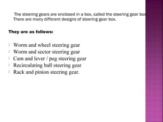 The steering gears are enclosed in a box, called the steering gear box.
    There are many different designs of steering gear box.

They are as follows:


   Worm and wheel steering gear
   Worm and sector steering gear
   Cam and lever / peg steering gear
   Recirculating ball steering gear
   Rack and pinion steering gear.
 