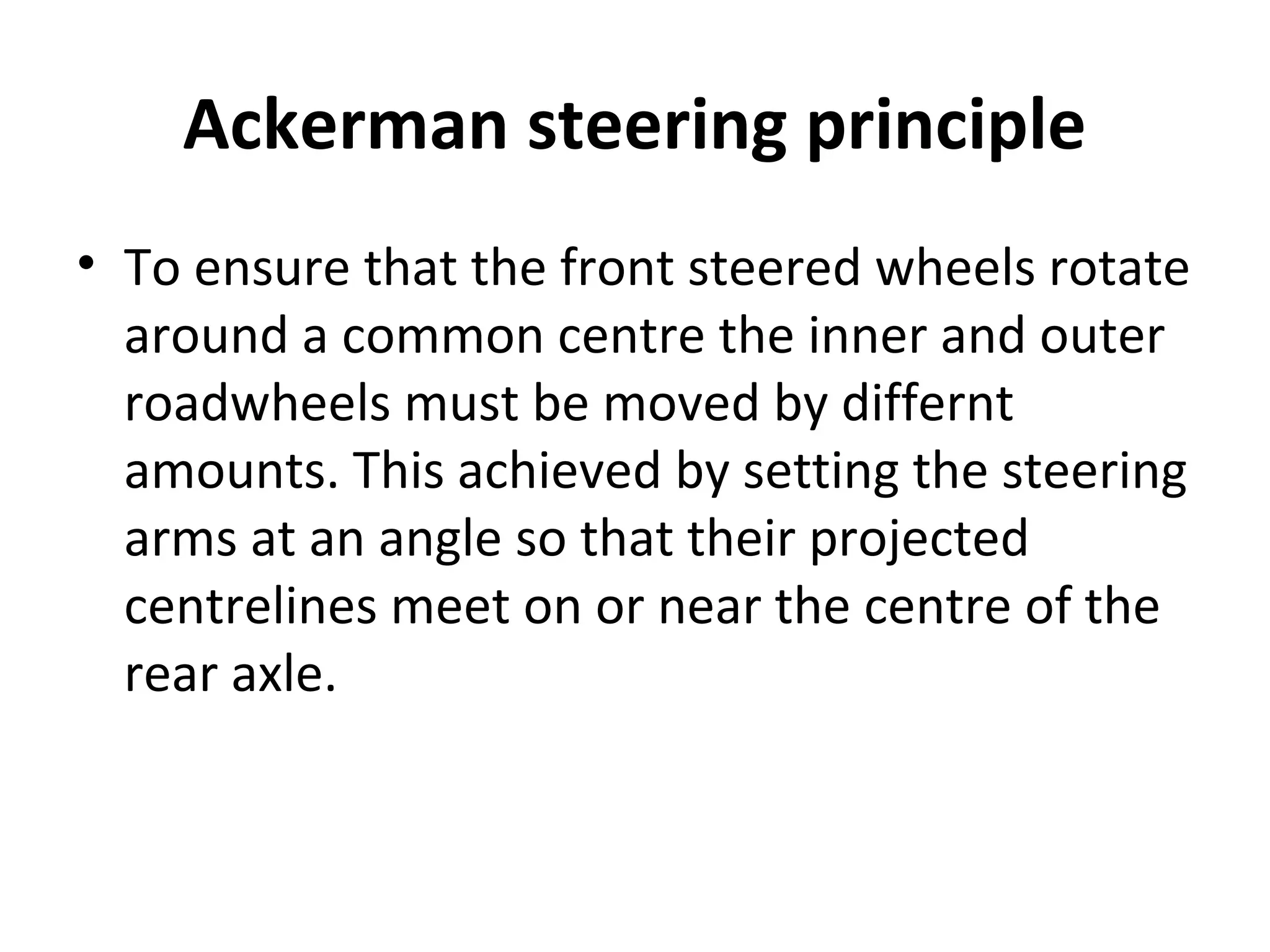 Ackerman steering principle
• To ensure that the front steered wheels rotate
around a common centre the inner and outer
roadwheels must be moved by differnt
amounts. This achieved by setting the steering
arms at an angle so that their projected
centrelines meet on or near the centre of the
rear axle.
 
