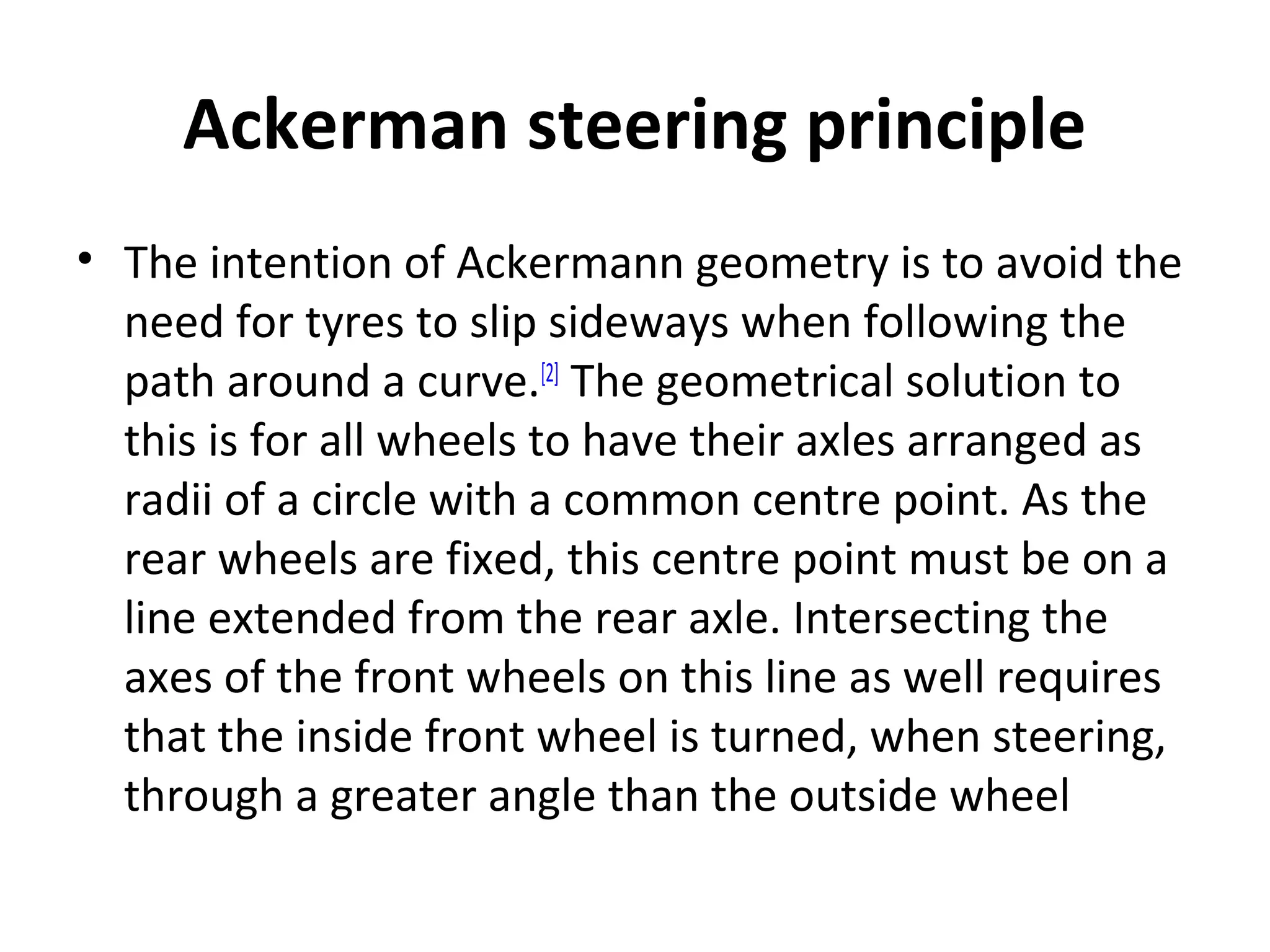 Ackerman steering principle
• The intention of Ackermann geometry is to avoid the
need for tyres to slip sideways when following the
path around a curve.[2]
The geometrical solution to
this is for all wheels to have their axles arranged as
radii of a circle with a common centre point. As the
rear wheels are fixed, this centre point must be on a
line extended from the rear axle. Intersecting the
axes of the front wheels on this line as well requires
that the inside front wheel is turned, when steering,
through a greater angle than the outside wheel
 
