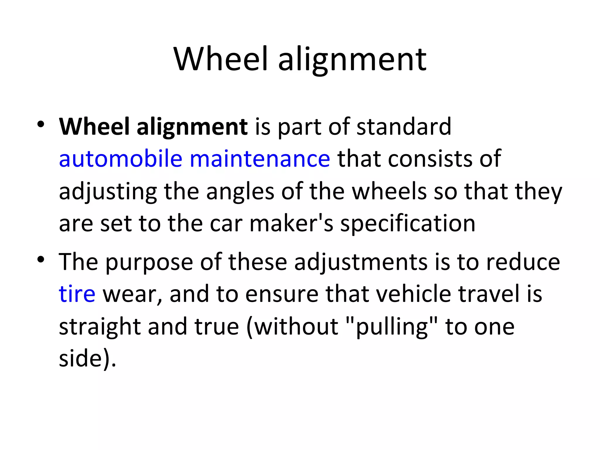 Wheel alignment
• Wheel alignment is part of standard
automobile maintenance that consists of
adjusting the angles of the wheels so that they
are set to the car maker's specification
• The purpose of these adjustments is to reduce
tire wear, and to ensure that vehicle travel is
straight and true (without "pulling" to one
side).
 