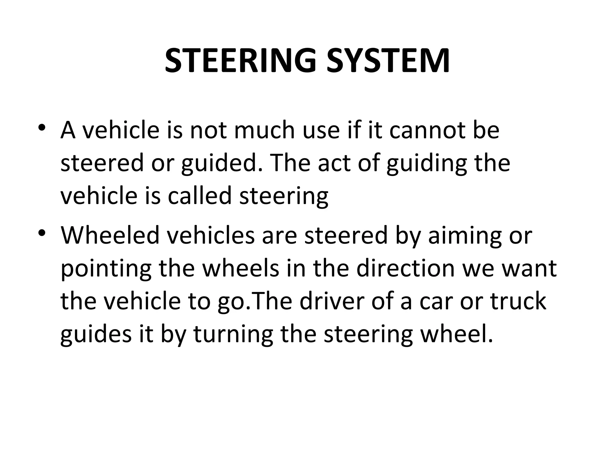 STEERING SYSTEM
• A vehicle is not much use if it cannot be
steered or guided. The act of guiding the
vehicle is called steering
• Wheeled vehicles are steered by aiming or
pointing the wheels in the direction we want
the vehicle to go.The driver of a car or truck
guides it by turning the steering wheel.
 