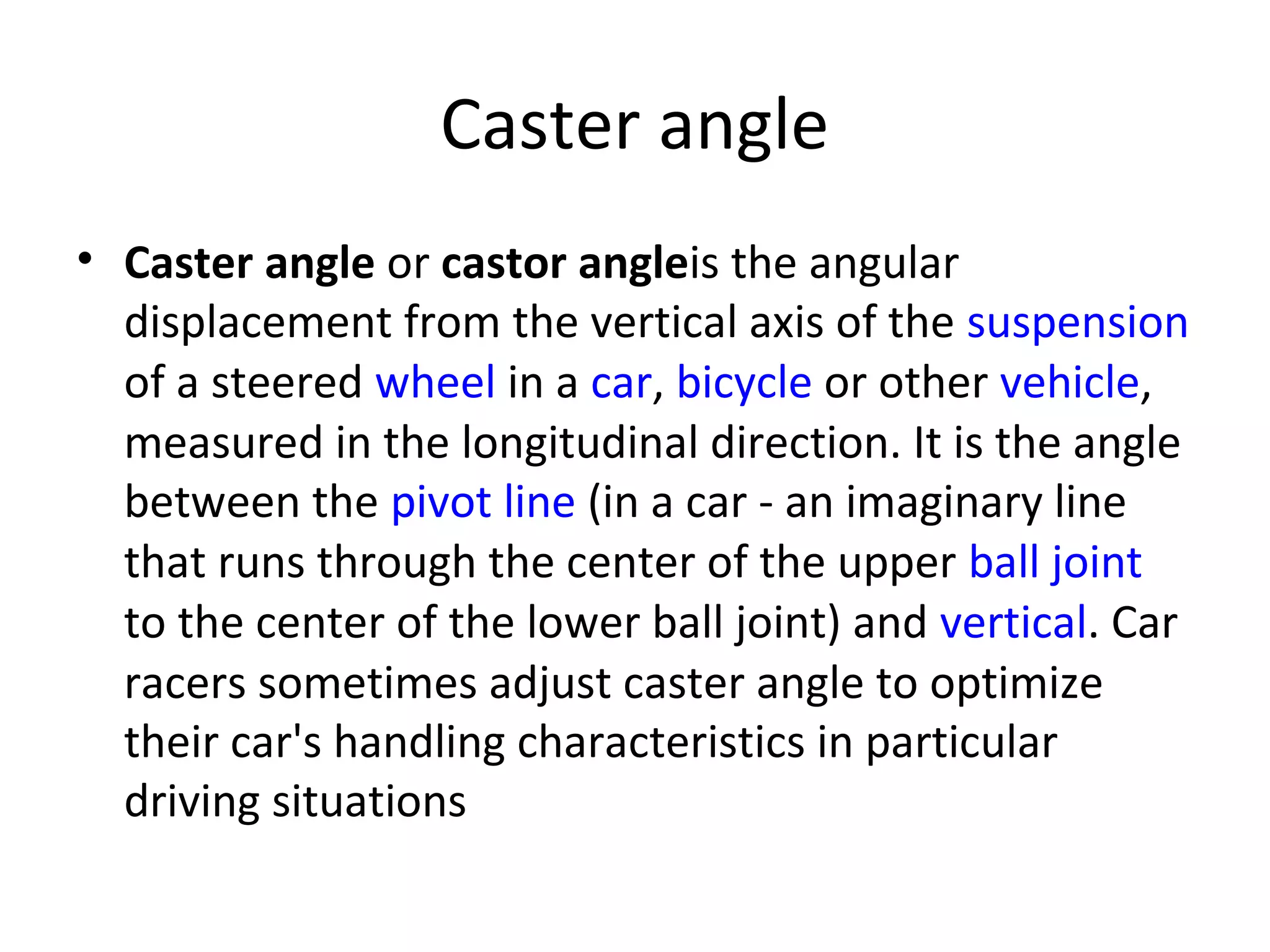 Caster angle
• Caster angle or castor angleis the angular
displacement from the vertical axis of the suspension
of a steered wheel in a car, bicycle or other vehicle,
measured in the longitudinal direction. It is the angle
between the pivot line (in a car - an imaginary line
that runs through the center of the upper ball joint
to the center of the lower ball joint) and vertical. Car
racers sometimes adjust caster angle to optimize
their car's handling characteristics in particular
driving situations
 