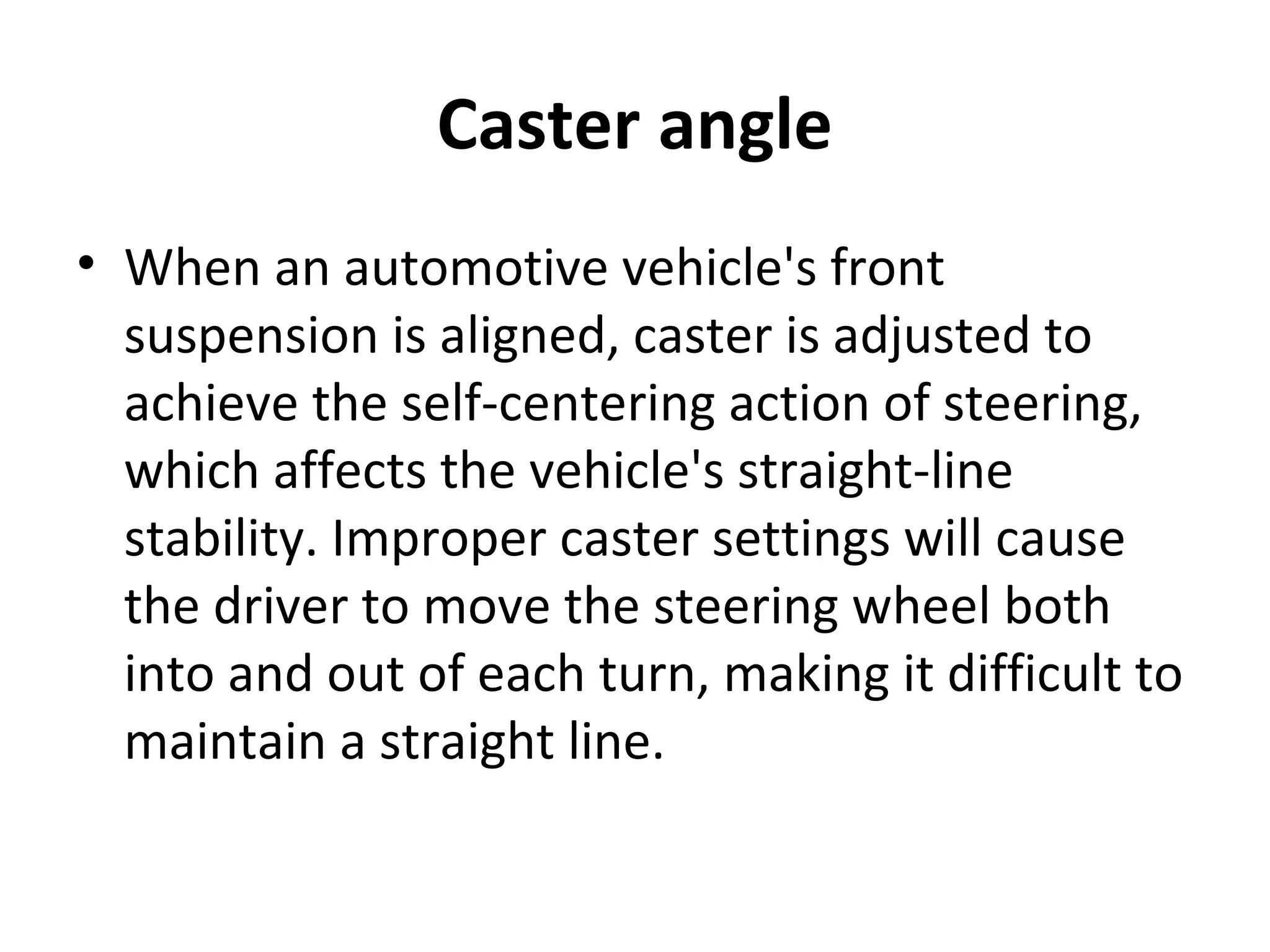 Caster angle
• When an automotive vehicle's front
suspension is aligned, caster is adjusted to
achieve the self-centering action of steering,
which affects the vehicle's straight-line
stability. Improper caster settings will cause
the driver to move the steering wheel both
into and out of each turn, making it difficult to
maintain a straight line.
 
