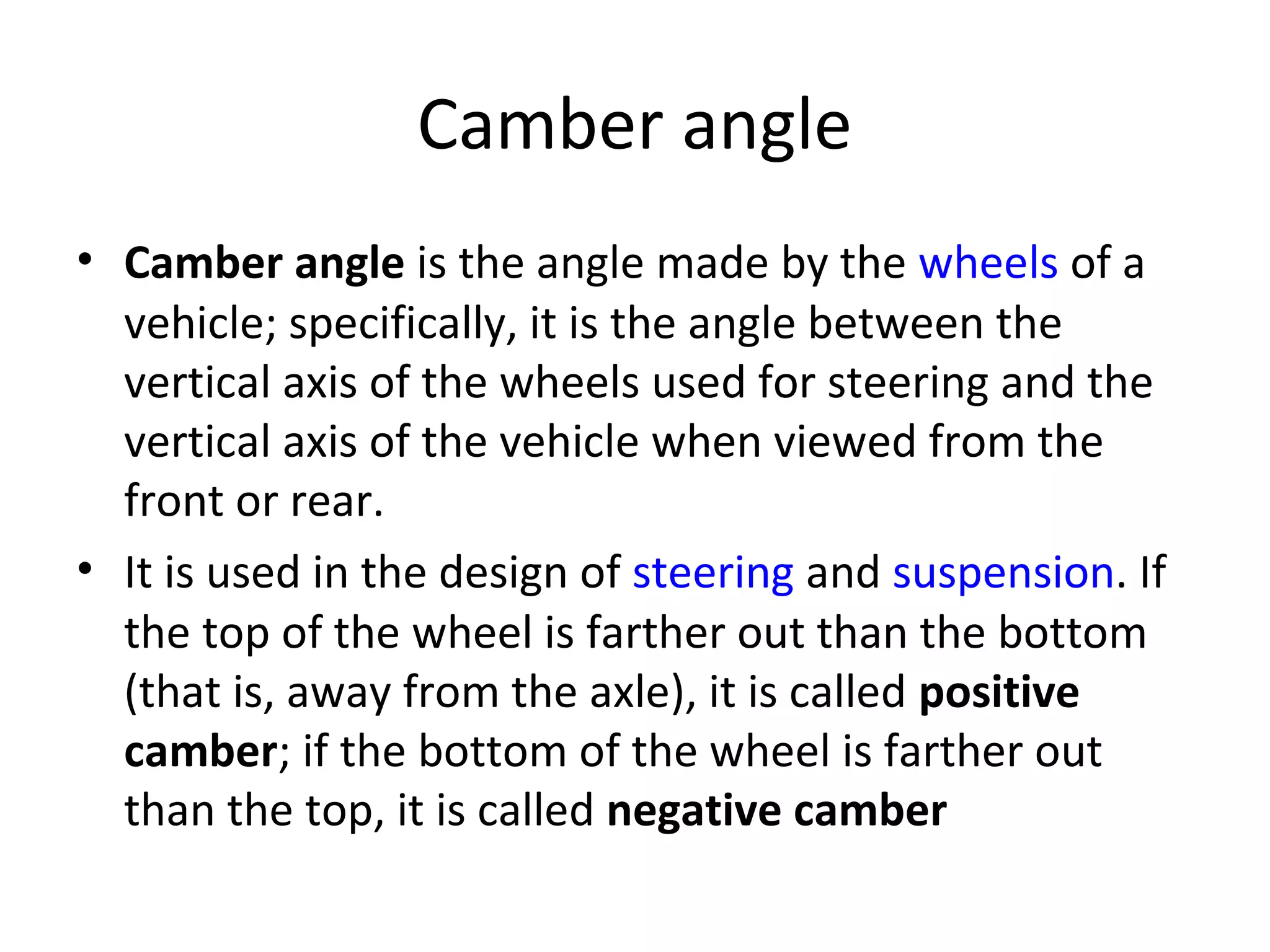 Camber angle
• Camber angle is the angle made by the wheels of a
vehicle; specifically, it is the angle between the
vertical axis of the wheels used for steering and the
vertical axis of the vehicle when viewed from the
front or rear.
• It is used in the design of steering and suspension. If
the top of the wheel is farther out than the bottom
(that is, away from the axle), it is called positive
camber; if the bottom of the wheel is farther out
than the top, it is called negative camber
 