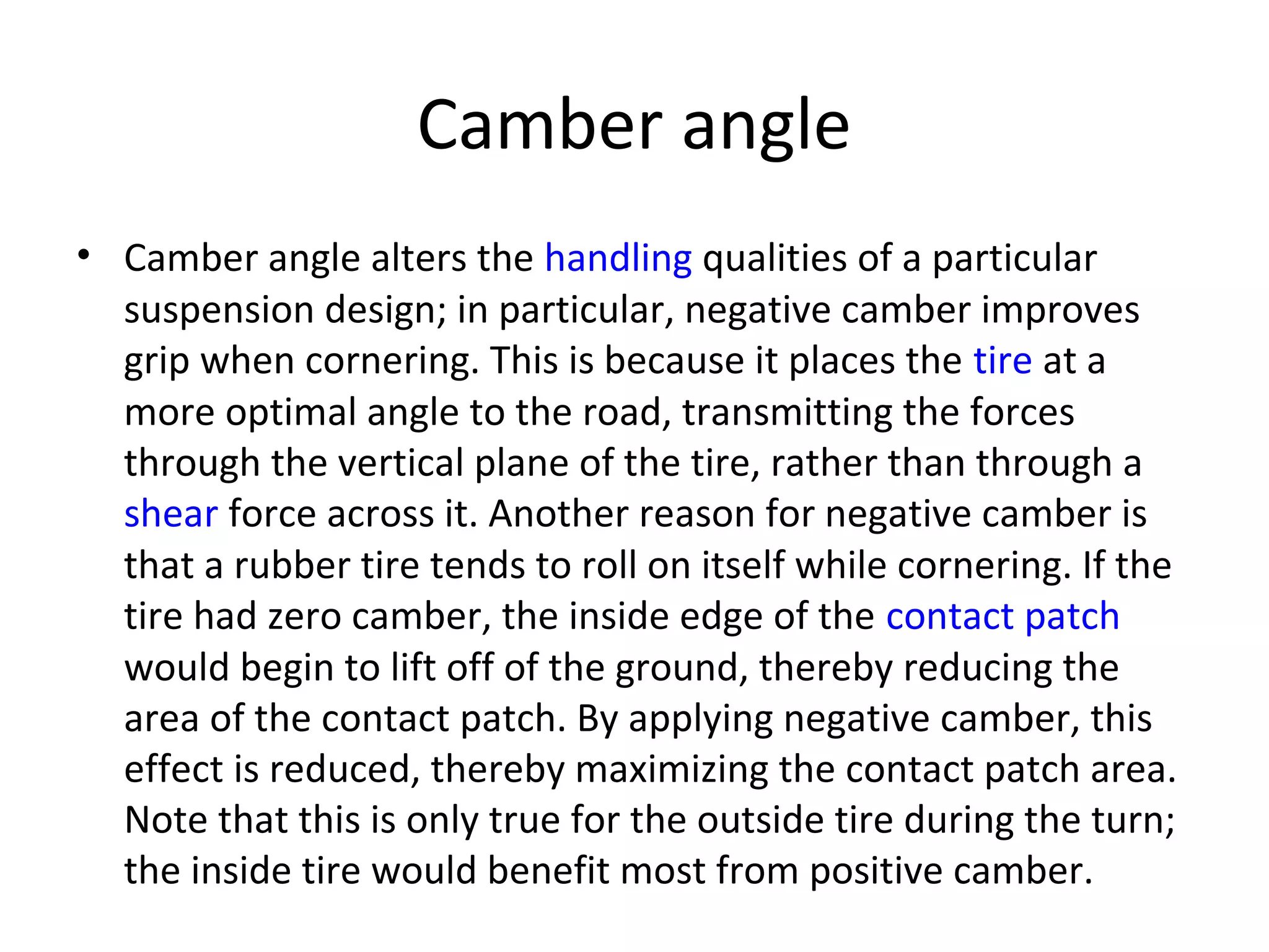 Camber angle
• Camber angle alters the handling qualities of a particular
suspension design; in particular, negative camber improves
grip when cornering. This is because it places the tire at a
more optimal angle to the road, transmitting the forces
through the vertical plane of the tire, rather than through a
shear force across it. Another reason for negative camber is
that a rubber tire tends to roll on itself while cornering. If the
tire had zero camber, the inside edge of the contact patch
would begin to lift off of the ground, thereby reducing the
area of the contact patch. By applying negative camber, this
effect is reduced, thereby maximizing the contact patch area.
Note that this is only true for the outside tire during the turn;
the inside tire would benefit most from positive camber.
 