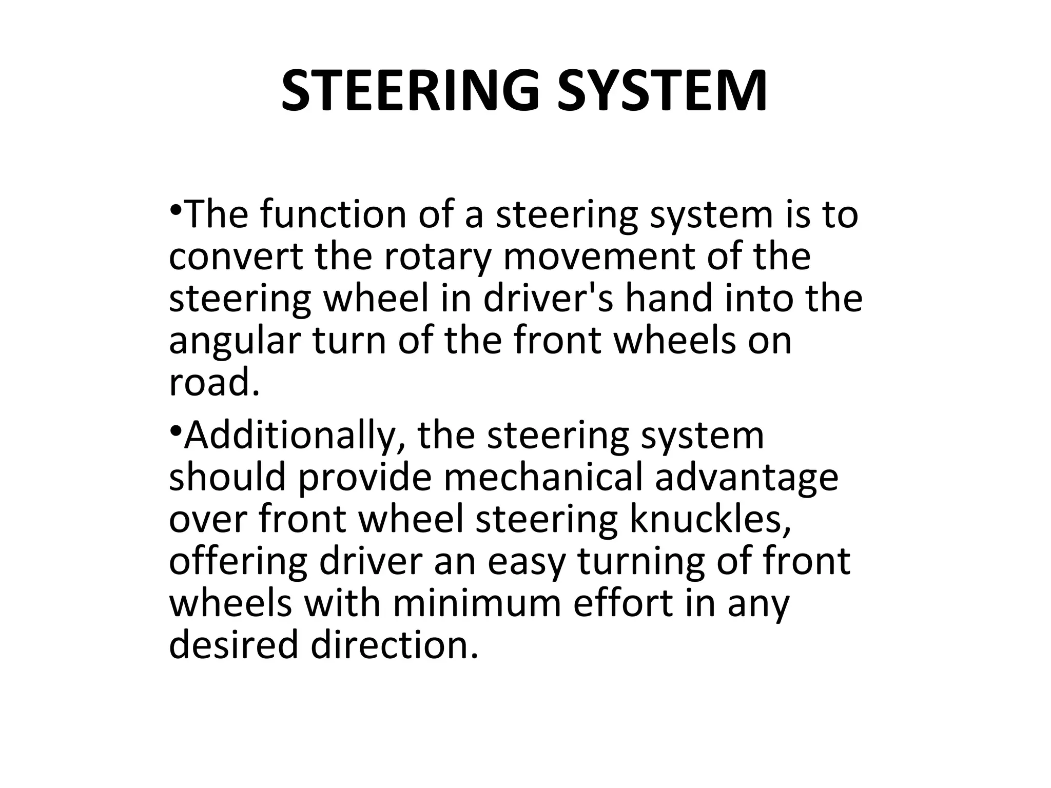 STEERING SYSTEM
•The function of a steering system is to
convert the rotary movement of the
steering wheel in driver's hand into the
angular turn of the front wheels on
road.
•Additionally, the steering system
should provide mechanical advantage
over front wheel steering knuckles,
offering driver an easy turning of front
wheels with minimum effort in any
desired direction.
 